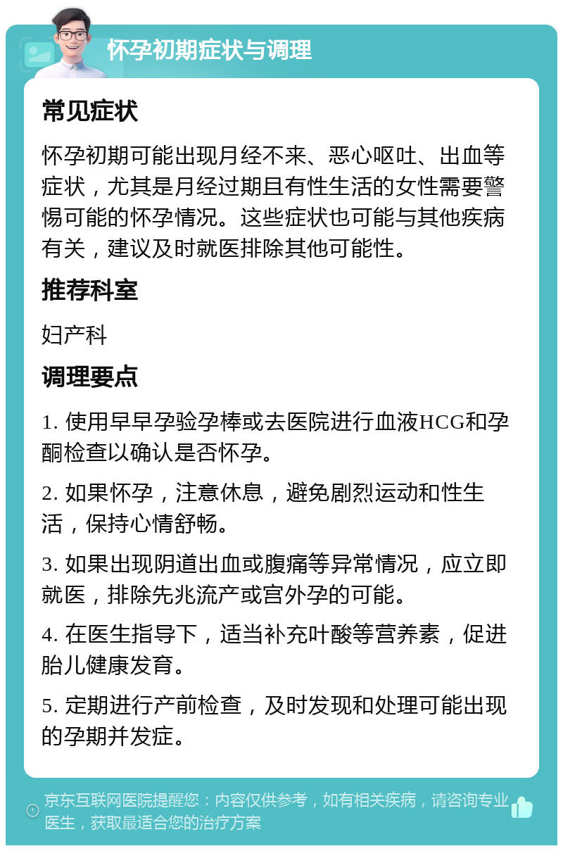 怀孕初期症状与调理 常见症状 怀孕初期可能出现月经不来、恶心呕吐、出血等症状，尤其是月经过期且有性生活的女性需要警惕可能的怀孕情况。这些症状也可能与其他疾病有关，建议及时就医排除其他可能性。 推荐科室 妇产科 调理要点 1. 使用早早孕验孕棒或去医院进行血液HCG和孕酮检查以确认是否怀孕。 2. 如果怀孕，注意休息，避免剧烈运动和性生活，保持心情舒畅。 3. 如果出现阴道出血或腹痛等异常情况，应立即就医，排除先兆流产或宫外孕的可能。 4. 在医生指导下，适当补充叶酸等营养素，促进胎儿健康发育。 5. 定期进行产前检查，及时发现和处理可能出现的孕期并发症。