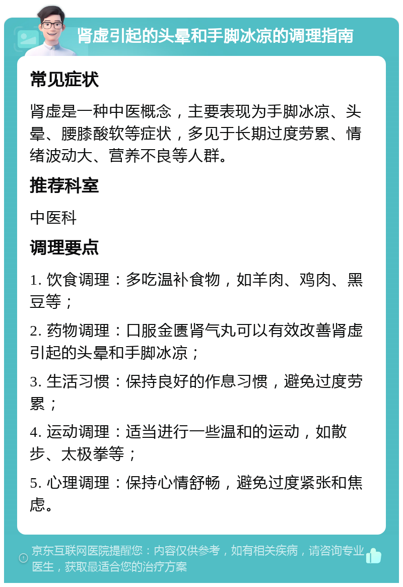 肾虚引起的头晕和手脚冰凉的调理指南 常见症状 肾虚是一种中医概念，主要表现为手脚冰凉、头晕、腰膝酸软等症状，多见于长期过度劳累、情绪波动大、营养不良等人群。 推荐科室 中医科 调理要点 1. 饮食调理：多吃温补食物，如羊肉、鸡肉、黑豆等； 2. 药物调理：口服金匮肾气丸可以有效改善肾虚引起的头晕和手脚冰凉； 3. 生活习惯：保持良好的作息习惯，避免过度劳累； 4. 运动调理：适当进行一些温和的运动，如散步、太极拳等； 5. 心理调理：保持心情舒畅，避免过度紧张和焦虑。