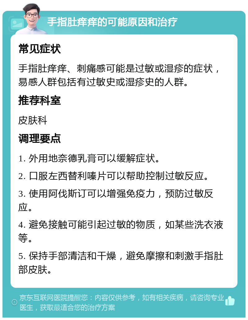 手指肚痒痒的可能原因和治疗 常见症状 手指肚痒痒、刺痛感可能是过敏或湿疹的症状，易感人群包括有过敏史或湿疹史的人群。 推荐科室 皮肤科 调理要点 1. 外用地奈德乳膏可以缓解症状。 2. 口服左西替利嗪片可以帮助控制过敏反应。 3. 使用阿伐斯订可以增强免疫力，预防过敏反应。 4. 避免接触可能引起过敏的物质，如某些洗衣液等。 5. 保持手部清洁和干燥，避免摩擦和刺激手指肚部皮肤。