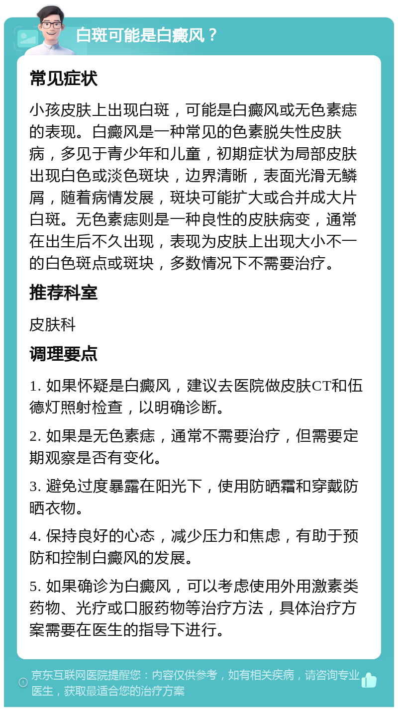 白斑可能是白癜风？ 常见症状 小孩皮肤上出现白斑，可能是白癜风或无色素痣的表现。白癜风是一种常见的色素脱失性皮肤病，多见于青少年和儿童，初期症状为局部皮肤出现白色或淡色斑块，边界清晰，表面光滑无鳞屑，随着病情发展，斑块可能扩大或合并成大片白斑。无色素痣则是一种良性的皮肤病变，通常在出生后不久出现，表现为皮肤上出现大小不一的白色斑点或斑块，多数情况下不需要治疗。 推荐科室 皮肤科 调理要点 1. 如果怀疑是白癜风，建议去医院做皮肤CT和伍德灯照射检查，以明确诊断。 2. 如果是无色素痣，通常不需要治疗，但需要定期观察是否有变化。 3. 避免过度暴露在阳光下，使用防晒霜和穿戴防晒衣物。 4. 保持良好的心态，减少压力和焦虑，有助于预防和控制白癜风的发展。 5. 如果确诊为白癜风，可以考虑使用外用激素类药物、光疗或口服药物等治疗方法，具体治疗方案需要在医生的指导下进行。