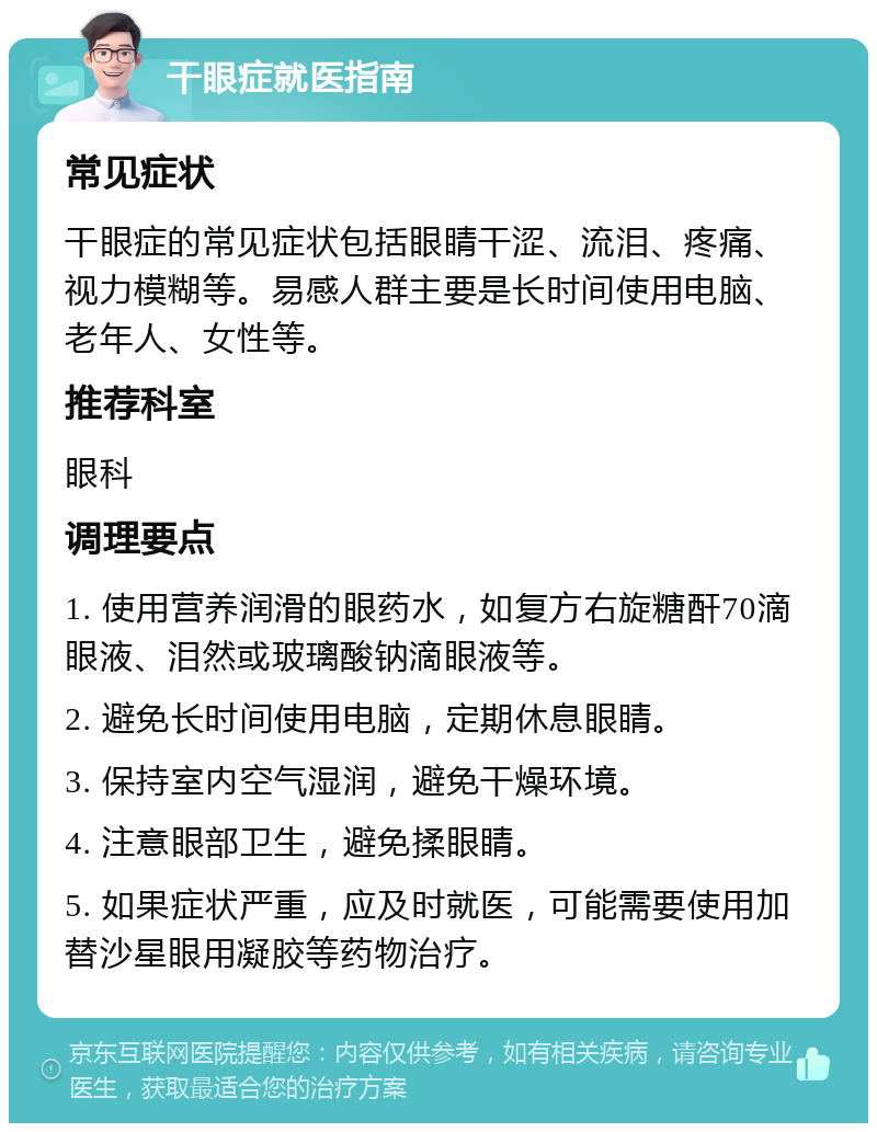 干眼症就医指南 常见症状 干眼症的常见症状包括眼睛干涩、流泪、疼痛、视力模糊等。易感人群主要是长时间使用电脑、老年人、女性等。 推荐科室 眼科 调理要点 1. 使用营养润滑的眼药水，如复方右旋糖酐70滴眼液、泪然或玻璃酸钠滴眼液等。 2. 避免长时间使用电脑，定期休息眼睛。 3. 保持室内空气湿润，避免干燥环境。 4. 注意眼部卫生，避免揉眼睛。 5. 如果症状严重，应及时就医，可能需要使用加替沙星眼用凝胶等药物治疗。