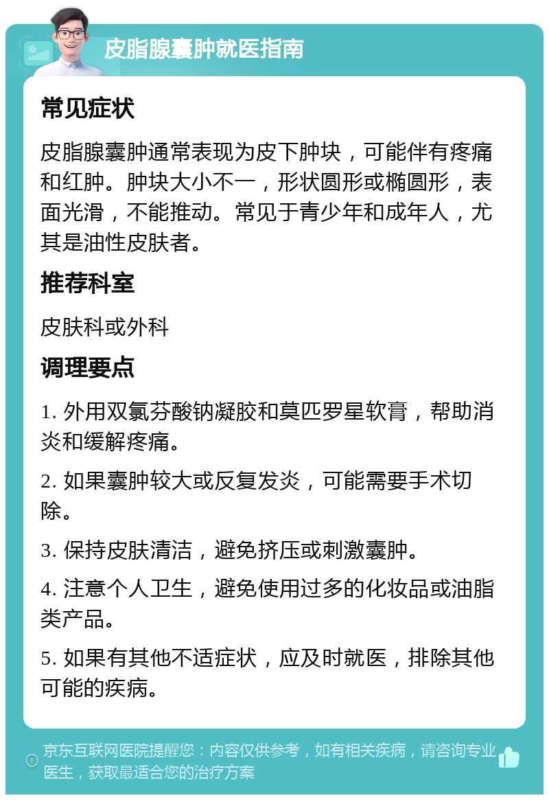 皮脂腺囊肿就医指南 常见症状 皮脂腺囊肿通常表现为皮下肿块，可能伴有疼痛和红肿。肿块大小不一，形状圆形或椭圆形，表面光滑，不能推动。常见于青少年和成年人，尤其是油性皮肤者。 推荐科室 皮肤科或外科 调理要点 1. 外用双氯芬酸钠凝胶和莫匹罗星软膏，帮助消炎和缓解疼痛。 2. 如果囊肿较大或反复发炎，可能需要手术切除。 3. 保持皮肤清洁，避免挤压或刺激囊肿。 4. 注意个人卫生，避免使用过多的化妆品或油脂类产品。 5. 如果有其他不适症状，应及时就医，排除其他可能的疾病。