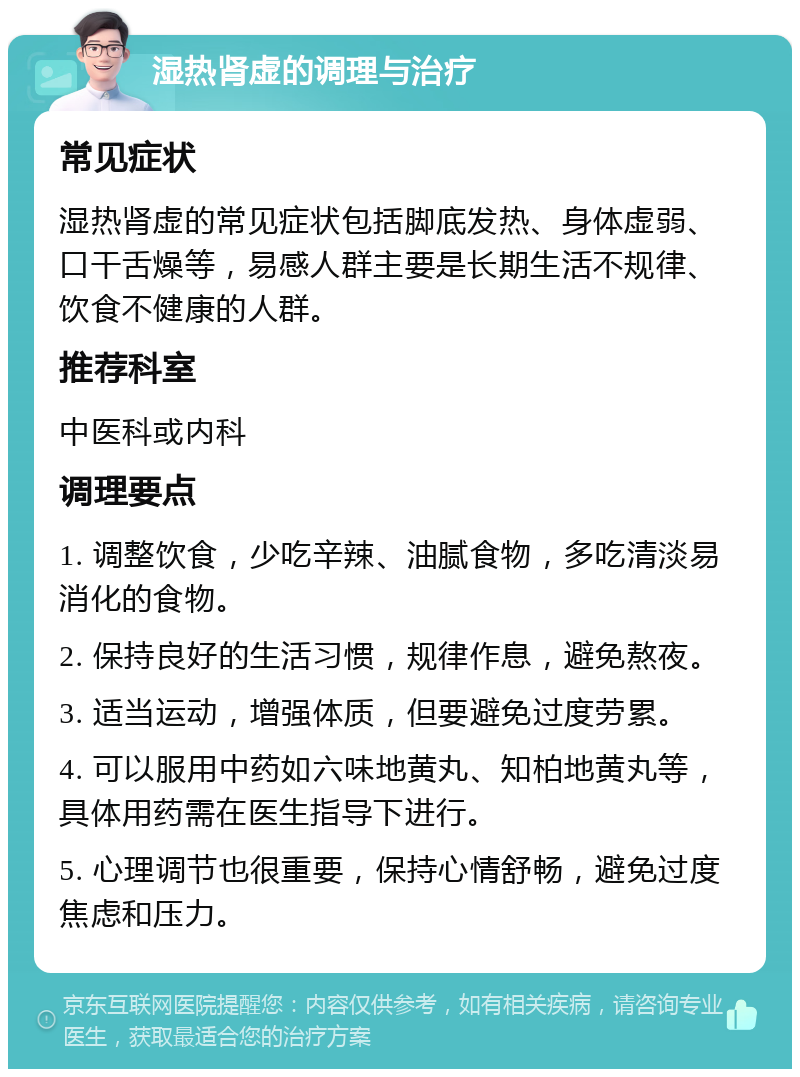 湿热肾虚的调理与治疗 常见症状 湿热肾虚的常见症状包括脚底发热、身体虚弱、口干舌燥等，易感人群主要是长期生活不规律、饮食不健康的人群。 推荐科室 中医科或内科 调理要点 1. 调整饮食，少吃辛辣、油腻食物，多吃清淡易消化的食物。 2. 保持良好的生活习惯，规律作息，避免熬夜。 3. 适当运动，增强体质，但要避免过度劳累。 4. 可以服用中药如六味地黄丸、知柏地黄丸等，具体用药需在医生指导下进行。 5. 心理调节也很重要，保持心情舒畅，避免过度焦虑和压力。