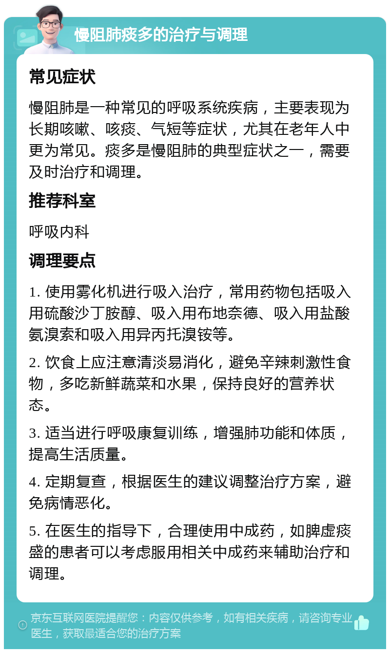 慢阻肺痰多的治疗与调理 常见症状 慢阻肺是一种常见的呼吸系统疾病，主要表现为长期咳嗽、咳痰、气短等症状，尤其在老年人中更为常见。痰多是慢阻肺的典型症状之一，需要及时治疗和调理。 推荐科室 呼吸内科 调理要点 1. 使用雾化机进行吸入治疗，常用药物包括吸入用硫酸沙丁胺醇、吸入用布地奈德、吸入用盐酸氨溴索和吸入用异丙托溴铵等。 2. 饮食上应注意清淡易消化，避免辛辣刺激性食物，多吃新鲜蔬菜和水果，保持良好的营养状态。 3. 适当进行呼吸康复训练，增强肺功能和体质，提高生活质量。 4. 定期复查，根据医生的建议调整治疗方案，避免病情恶化。 5. 在医生的指导下，合理使用中成药，如脾虚痰盛的患者可以考虑服用相关中成药来辅助治疗和调理。