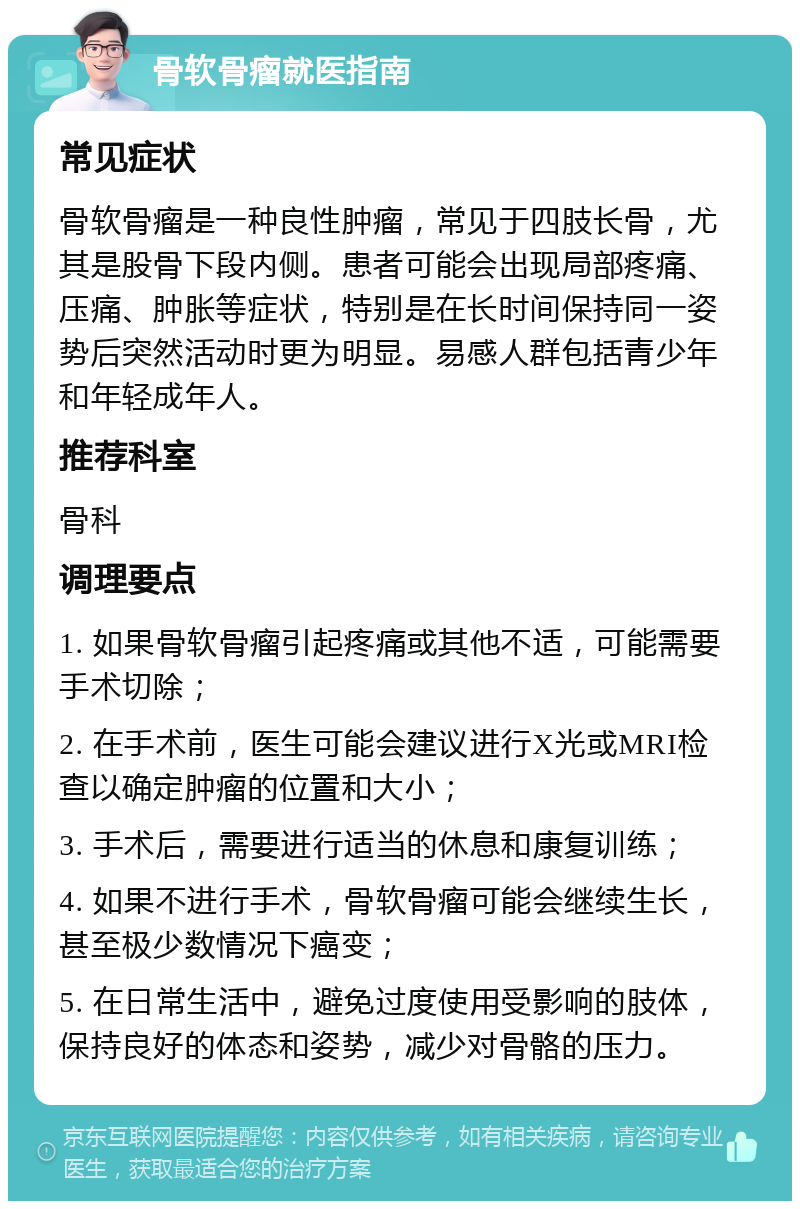 骨软骨瘤就医指南 常见症状 骨软骨瘤是一种良性肿瘤，常见于四肢长骨，尤其是股骨下段内侧。患者可能会出现局部疼痛、压痛、肿胀等症状，特别是在长时间保持同一姿势后突然活动时更为明显。易感人群包括青少年和年轻成年人。 推荐科室 骨科 调理要点 1. 如果骨软骨瘤引起疼痛或其他不适，可能需要手术切除； 2. 在手术前，医生可能会建议进行X光或MRI检查以确定肿瘤的位置和大小； 3. 手术后，需要进行适当的休息和康复训练； 4. 如果不进行手术，骨软骨瘤可能会继续生长，甚至极少数情况下癌变； 5. 在日常生活中，避免过度使用受影响的肢体，保持良好的体态和姿势，减少对骨骼的压力。