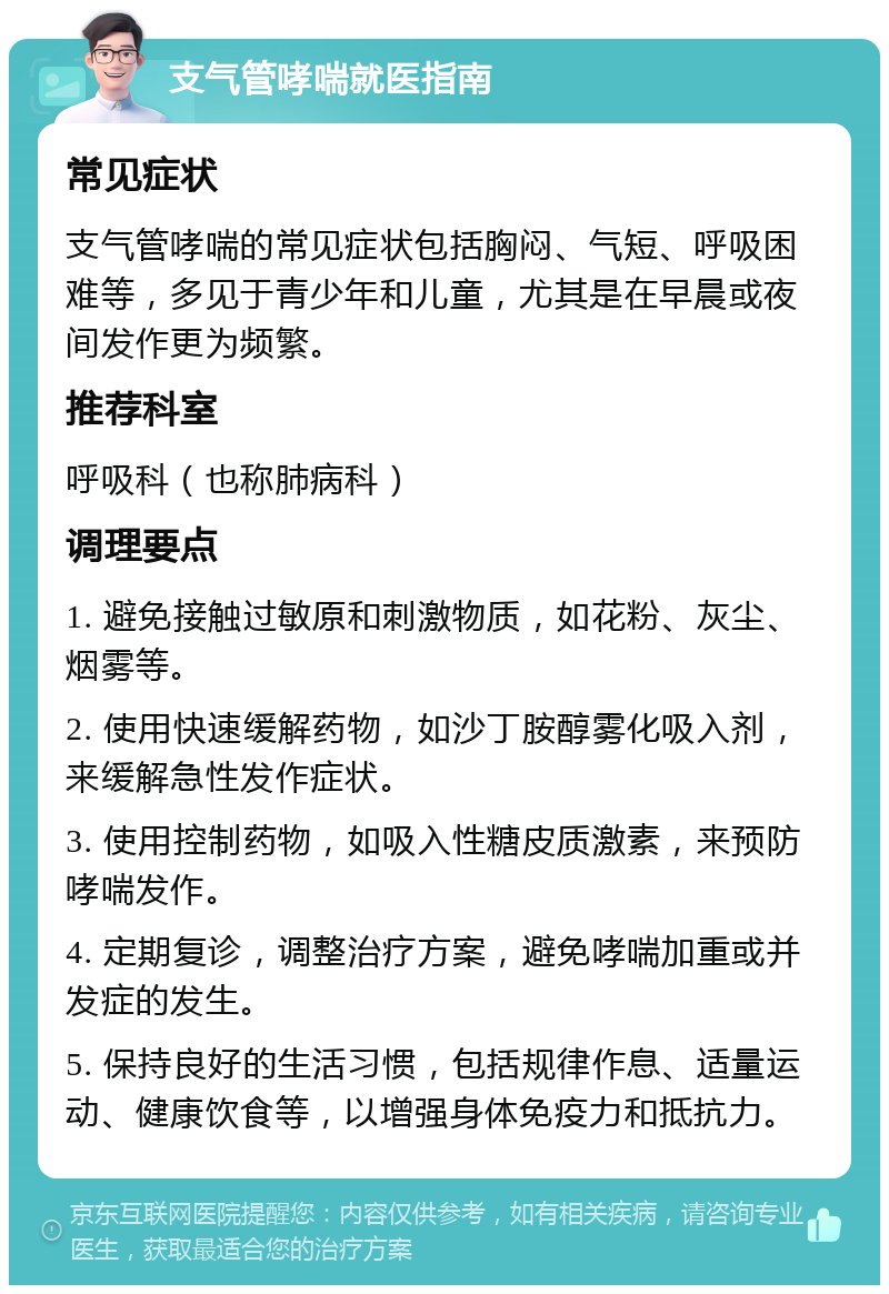 支气管哮喘就医指南 常见症状 支气管哮喘的常见症状包括胸闷、气短、呼吸困难等，多见于青少年和儿童，尤其是在早晨或夜间发作更为频繁。 推荐科室 呼吸科（也称肺病科） 调理要点 1. 避免接触过敏原和刺激物质，如花粉、灰尘、烟雾等。 2. 使用快速缓解药物，如沙丁胺醇雾化吸入剂，来缓解急性发作症状。 3. 使用控制药物，如吸入性糖皮质激素，来预防哮喘发作。 4. 定期复诊，调整治疗方案，避免哮喘加重或并发症的发生。 5. 保持良好的生活习惯，包括规律作息、适量运动、健康饮食等，以增强身体免疫力和抵抗力。