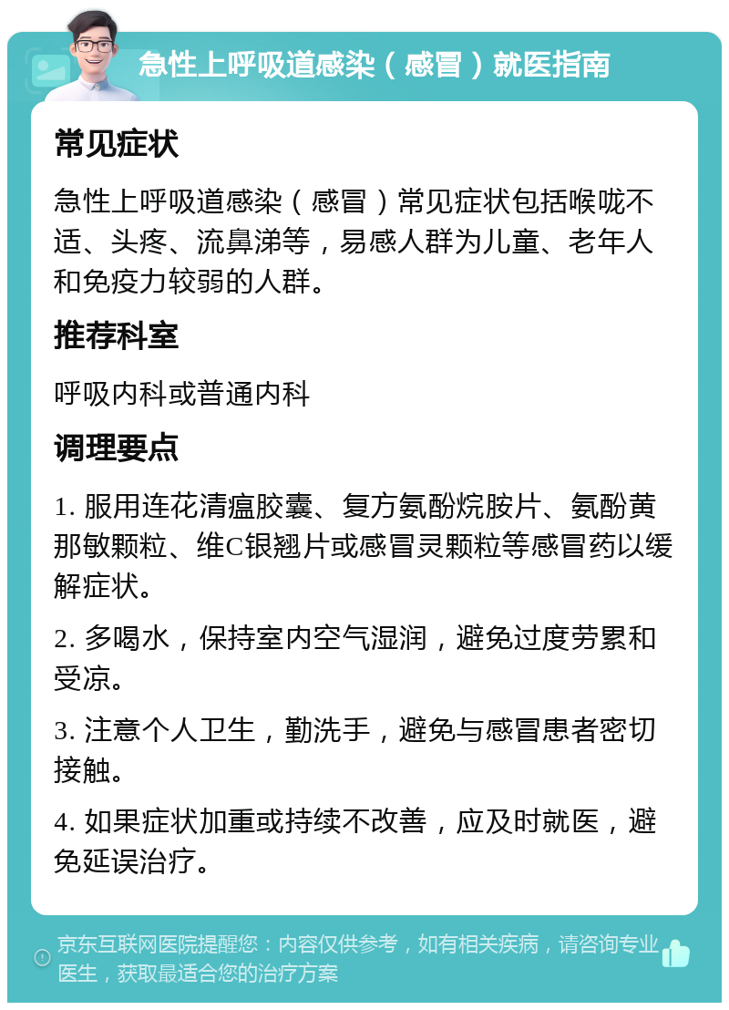 急性上呼吸道感染（感冒）就医指南 常见症状 急性上呼吸道感染（感冒）常见症状包括喉咙不适、头疼、流鼻涕等，易感人群为儿童、老年人和免疫力较弱的人群。 推荐科室 呼吸内科或普通内科 调理要点 1. 服用连花清瘟胶囊、复方氨酚烷胺片、氨酚黄那敏颗粒、维C银翘片或感冒灵颗粒等感冒药以缓解症状。 2. 多喝水，保持室内空气湿润，避免过度劳累和受凉。 3. 注意个人卫生，勤洗手，避免与感冒患者密切接触。 4. 如果症状加重或持续不改善，应及时就医，避免延误治疗。