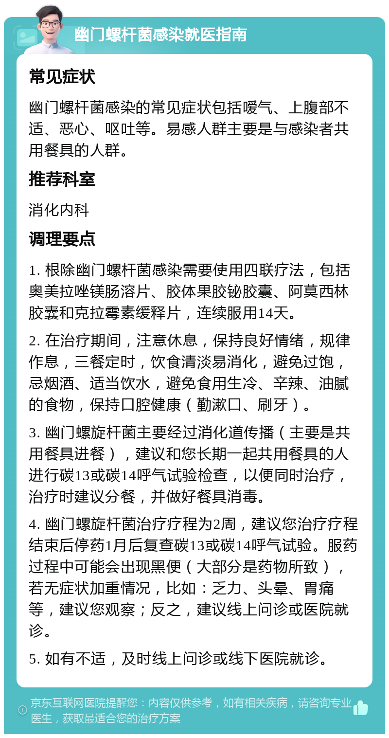 幽门螺杆菌感染就医指南 常见症状 幽门螺杆菌感染的常见症状包括嗳气、上腹部不适、恶心、呕吐等。易感人群主要是与感染者共用餐具的人群。 推荐科室 消化内科 调理要点 1. 根除幽门螺杆菌感染需要使用四联疗法，包括奥美拉唑镁肠溶片、胶体果胶铋胶囊、阿莫西林胶囊和克拉霉素缓释片，连续服用14天。 2. 在治疗期间，注意休息，保持良好情绪，规律作息，三餐定时，饮食清淡易消化，避免过饱，忌烟酒、适当饮水，避免食用生冷、辛辣、油腻的食物，保持口腔健康（勤漱口、刷牙）。 3. 幽门螺旋杆菌主要经过消化道传播（主要是共用餐具进餐），建议和您长期一起共用餐具的人进行碳13或碳14呼气试验检查，以便同时治疗，治疗时建议分餐，并做好餐具消毒。 4. 幽门螺旋杆菌治疗疗程为2周，建议您治疗疗程结束后停药1月后复查碳13或碳14呼气试验。服药过程中可能会出现黑便（大部分是药物所致），若无症状加重情况，比如：乏力、头晕、胃痛等，建议您观察；反之，建议线上问诊或医院就诊。 5. 如有不适，及时线上问诊或线下医院就诊。