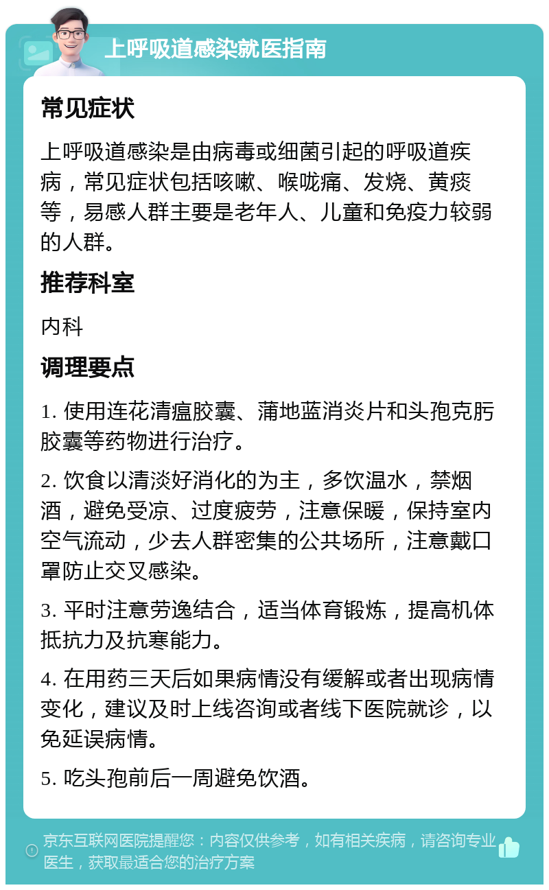 上呼吸道感染就医指南 常见症状 上呼吸道感染是由病毒或细菌引起的呼吸道疾病，常见症状包括咳嗽、喉咙痛、发烧、黄痰等，易感人群主要是老年人、儿童和免疫力较弱的人群。 推荐科室 内科 调理要点 1. 使用连花清瘟胶囊、蒲地蓝消炎片和头孢克肟胶囊等药物进行治疗。 2. 饮食以清淡好消化的为主，多饮温水，禁烟酒，避免受凉、过度疲劳，注意保暖，保持室内空气流动，少去人群密集的公共场所，注意戴口罩防止交叉感染。 3. 平时注意劳逸结合，适当体育锻炼，提高机体抵抗力及抗寒能力。 4. 在用药三天后如果病情没有缓解或者出现病情变化，建议及时上线咨询或者线下医院就诊，以免延误病情。 5. 吃头孢前后一周避免饮酒。