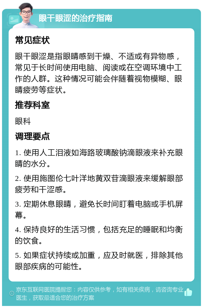 眼干眼涩的治疗指南 常见症状 眼干眼涩是指眼睛感到干燥、不适或有异物感，常见于长时间使用电脑、阅读或在空调环境中工作的人群。这种情况可能会伴随着视物模糊、眼睛疲劳等症状。 推荐科室 眼科 调理要点 1. 使用人工泪液如海路玻璃酸钠滴眼液来补充眼睛的水分。 2. 使用施图伦七叶洋地黄双苷滴眼液来缓解眼部疲劳和干涩感。 3. 定期休息眼睛，避免长时间盯着电脑或手机屏幕。 4. 保持良好的生活习惯，包括充足的睡眠和均衡的饮食。 5. 如果症状持续或加重，应及时就医，排除其他眼部疾病的可能性。