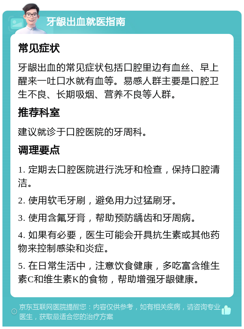 牙龈出血就医指南 常见症状 牙龈出血的常见症状包括口腔里边有血丝、早上醒来一吐口水就有血等。易感人群主要是口腔卫生不良、长期吸烟、营养不良等人群。 推荐科室 建议就诊于口腔医院的牙周科。 调理要点 1. 定期去口腔医院进行洗牙和检查，保持口腔清洁。 2. 使用软毛牙刷，避免用力过猛刷牙。 3. 使用含氟牙膏，帮助预防龋齿和牙周病。 4. 如果有必要，医生可能会开具抗生素或其他药物来控制感染和炎症。 5. 在日常生活中，注意饮食健康，多吃富含维生素C和维生素K的食物，帮助增强牙龈健康。