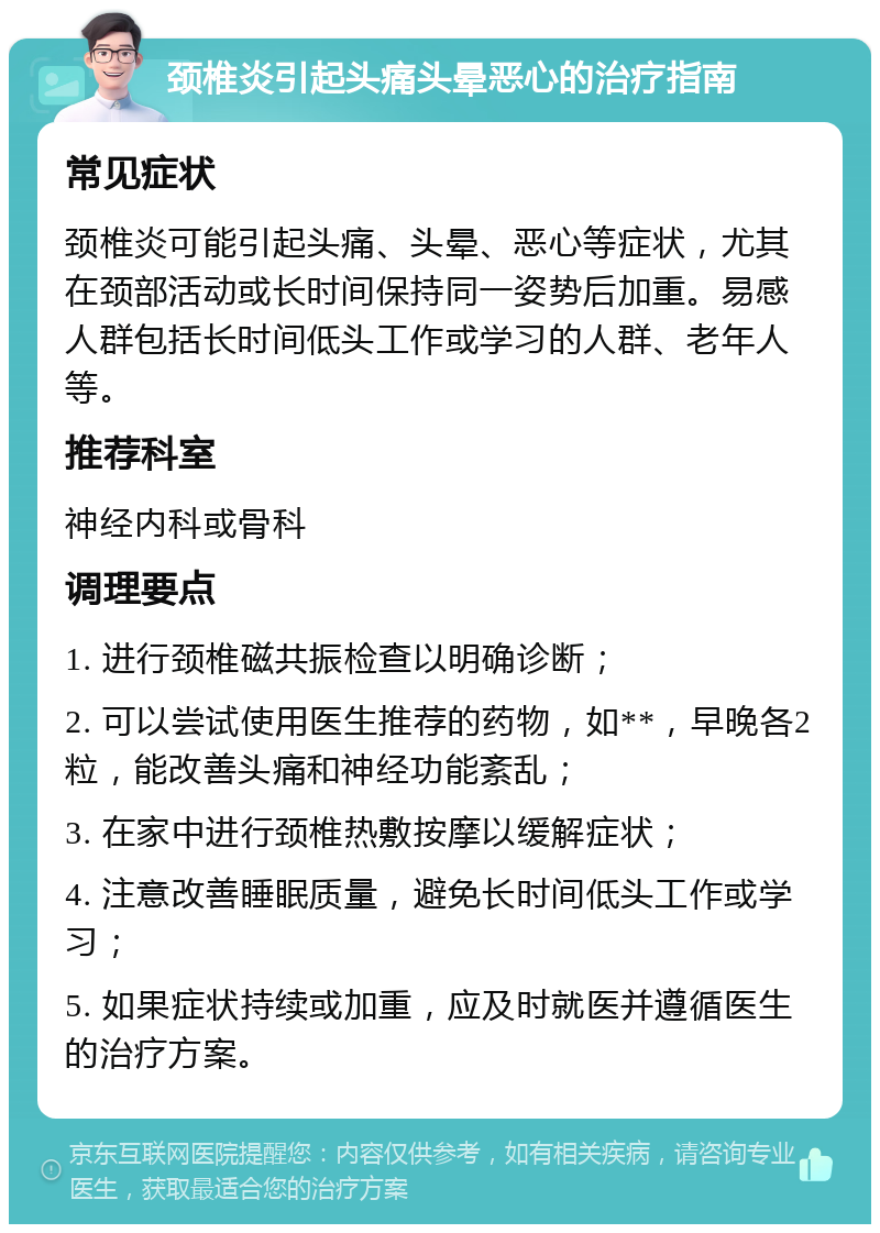 颈椎炎引起头痛头晕恶心的治疗指南 常见症状 颈椎炎可能引起头痛、头晕、恶心等症状，尤其在颈部活动或长时间保持同一姿势后加重。易感人群包括长时间低头工作或学习的人群、老年人等。 推荐科室 神经内科或骨科 调理要点 1. 进行颈椎磁共振检查以明确诊断； 2. 可以尝试使用医生推荐的药物，如**，早晚各2粒，能改善头痛和神经功能紊乱； 3. 在家中进行颈椎热敷按摩以缓解症状； 4. 注意改善睡眠质量，避免长时间低头工作或学习； 5. 如果症状持续或加重，应及时就医并遵循医生的治疗方案。