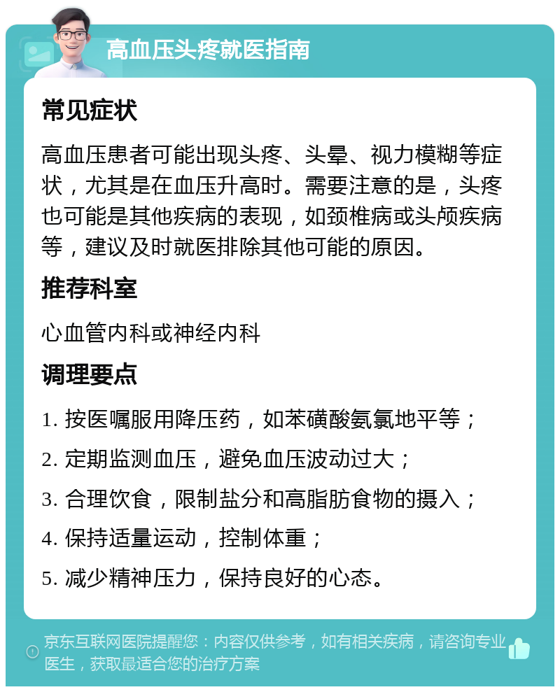 高血压头疼就医指南 常见症状 高血压患者可能出现头疼、头晕、视力模糊等症状，尤其是在血压升高时。需要注意的是，头疼也可能是其他疾病的表现，如颈椎病或头颅疾病等，建议及时就医排除其他可能的原因。 推荐科室 心血管内科或神经内科 调理要点 1. 按医嘱服用降压药，如苯磺酸氨氯地平等； 2. 定期监测血压，避免血压波动过大； 3. 合理饮食，限制盐分和高脂肪食物的摄入； 4. 保持适量运动，控制体重； 5. 减少精神压力，保持良好的心态。