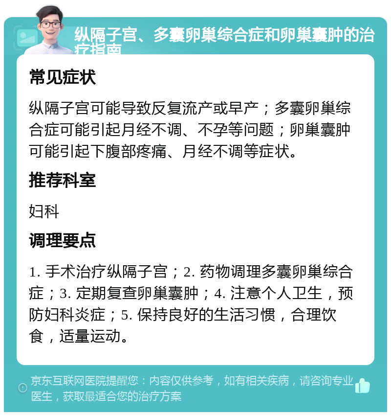 纵隔子宫、多囊卵巢综合症和卵巢囊肿的治疗指南 常见症状 纵隔子宫可能导致反复流产或早产；多囊卵巢综合症可能引起月经不调、不孕等问题；卵巢囊肿可能引起下腹部疼痛、月经不调等症状。 推荐科室 妇科 调理要点 1. 手术治疗纵隔子宫；2. 药物调理多囊卵巢综合症；3. 定期复查卵巢囊肿；4. 注意个人卫生，预防妇科炎症；5. 保持良好的生活习惯，合理饮食，适量运动。