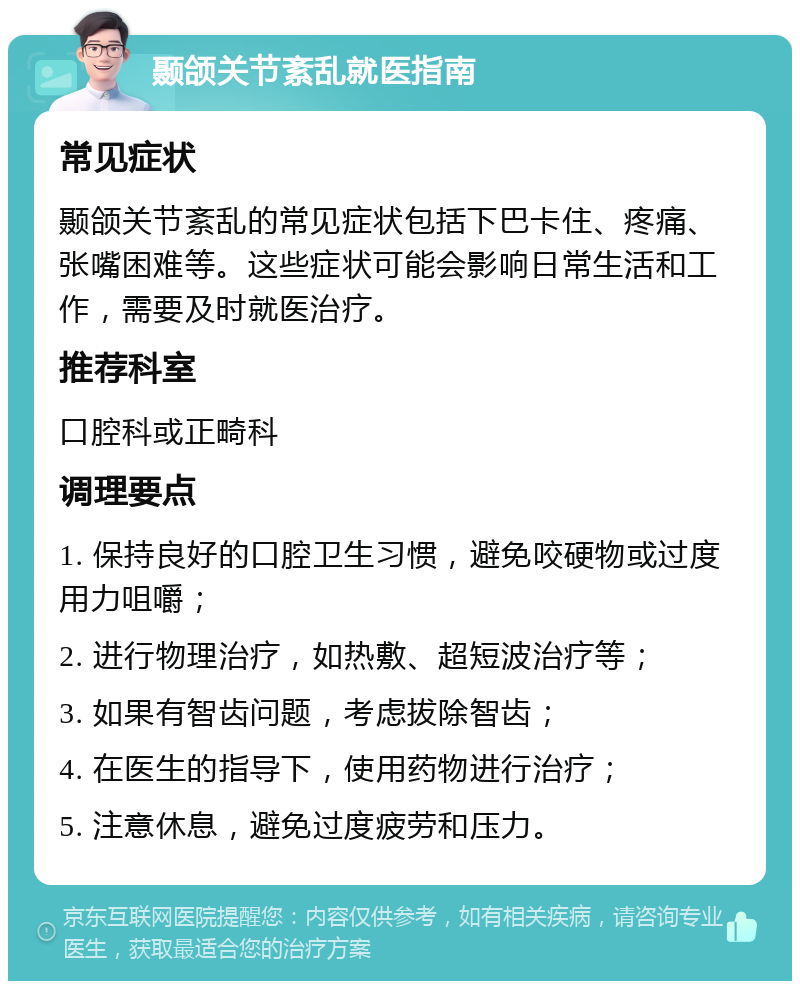 颞颌关节紊乱就医指南 常见症状 颞颌关节紊乱的常见症状包括下巴卡住、疼痛、张嘴困难等。这些症状可能会影响日常生活和工作，需要及时就医治疗。 推荐科室 口腔科或正畸科 调理要点 1. 保持良好的口腔卫生习惯，避免咬硬物或过度用力咀嚼； 2. 进行物理治疗，如热敷、超短波治疗等； 3. 如果有智齿问题，考虑拔除智齿； 4. 在医生的指导下，使用药物进行治疗； 5. 注意休息，避免过度疲劳和压力。