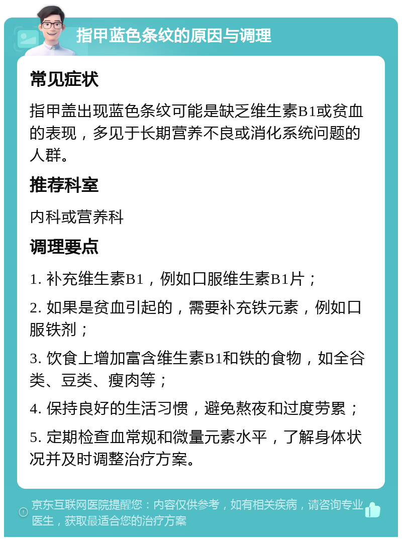 指甲蓝色条纹的原因与调理 常见症状 指甲盖出现蓝色条纹可能是缺乏维生素B1或贫血的表现，多见于长期营养不良或消化系统问题的人群。 推荐科室 内科或营养科 调理要点 1. 补充维生素B1，例如口服维生素B1片； 2. 如果是贫血引起的，需要补充铁元素，例如口服铁剂； 3. 饮食上增加富含维生素B1和铁的食物，如全谷类、豆类、瘦肉等； 4. 保持良好的生活习惯，避免熬夜和过度劳累； 5. 定期检查血常规和微量元素水平，了解身体状况并及时调整治疗方案。