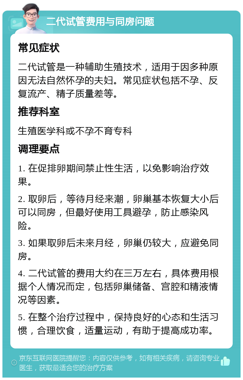 二代试管费用与同房问题 常见症状 二代试管是一种辅助生殖技术，适用于因多种原因无法自然怀孕的夫妇。常见症状包括不孕、反复流产、精子质量差等。 推荐科室 生殖医学科或不孕不育专科 调理要点 1. 在促排卵期间禁止性生活，以免影响治疗效果。 2. 取卵后，等待月经来潮，卵巢基本恢复大小后可以同房，但最好使用工具避孕，防止感染风险。 3. 如果取卵后未来月经，卵巢仍较大，应避免同房。 4. 二代试管的费用大约在三万左右，具体费用根据个人情况而定，包括卵巢储备、宫腔和精液情况等因素。 5. 在整个治疗过程中，保持良好的心态和生活习惯，合理饮食，适量运动，有助于提高成功率。