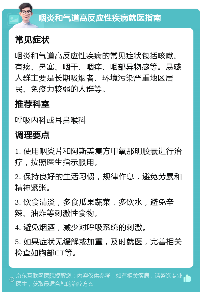 咽炎和气道高反应性疾病就医指南 常见症状 咽炎和气道高反应性疾病的常见症状包括咳嗽、有痰、鼻塞、咽干、咽痒、咽部异物感等。易感人群主要是长期吸烟者、环境污染严重地区居民、免疫力较弱的人群等。 推荐科室 呼吸内科或耳鼻喉科 调理要点 1. 使用咽炎片和阿斯美复方甲氧那明胶囊进行治疗，按照医生指示服用。 2. 保持良好的生活习惯，规律作息，避免劳累和精神紧张。 3. 饮食清淡，多食瓜果蔬菜，多饮水，避免辛辣、油炸等刺激性食物。 4. 避免烟酒，减少对呼吸系统的刺激。 5. 如果症状无缓解或加重，及时就医，完善相关检查如胸部CT等。