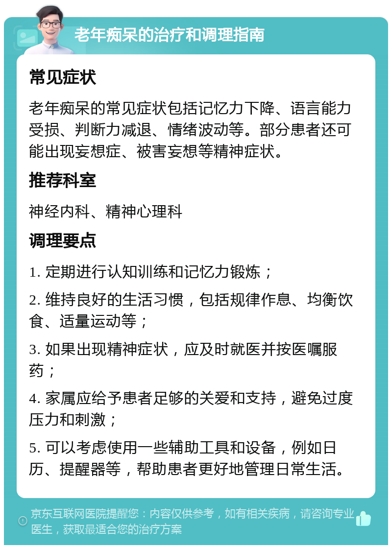 老年痴呆的治疗和调理指南 常见症状 老年痴呆的常见症状包括记忆力下降、语言能力受损、判断力减退、情绪波动等。部分患者还可能出现妄想症、被害妄想等精神症状。 推荐科室 神经内科、精神心理科 调理要点 1. 定期进行认知训练和记忆力锻炼； 2. 维持良好的生活习惯，包括规律作息、均衡饮食、适量运动等； 3. 如果出现精神症状，应及时就医并按医嘱服药； 4. 家属应给予患者足够的关爱和支持，避免过度压力和刺激； 5. 可以考虑使用一些辅助工具和设备，例如日历、提醒器等，帮助患者更好地管理日常生活。