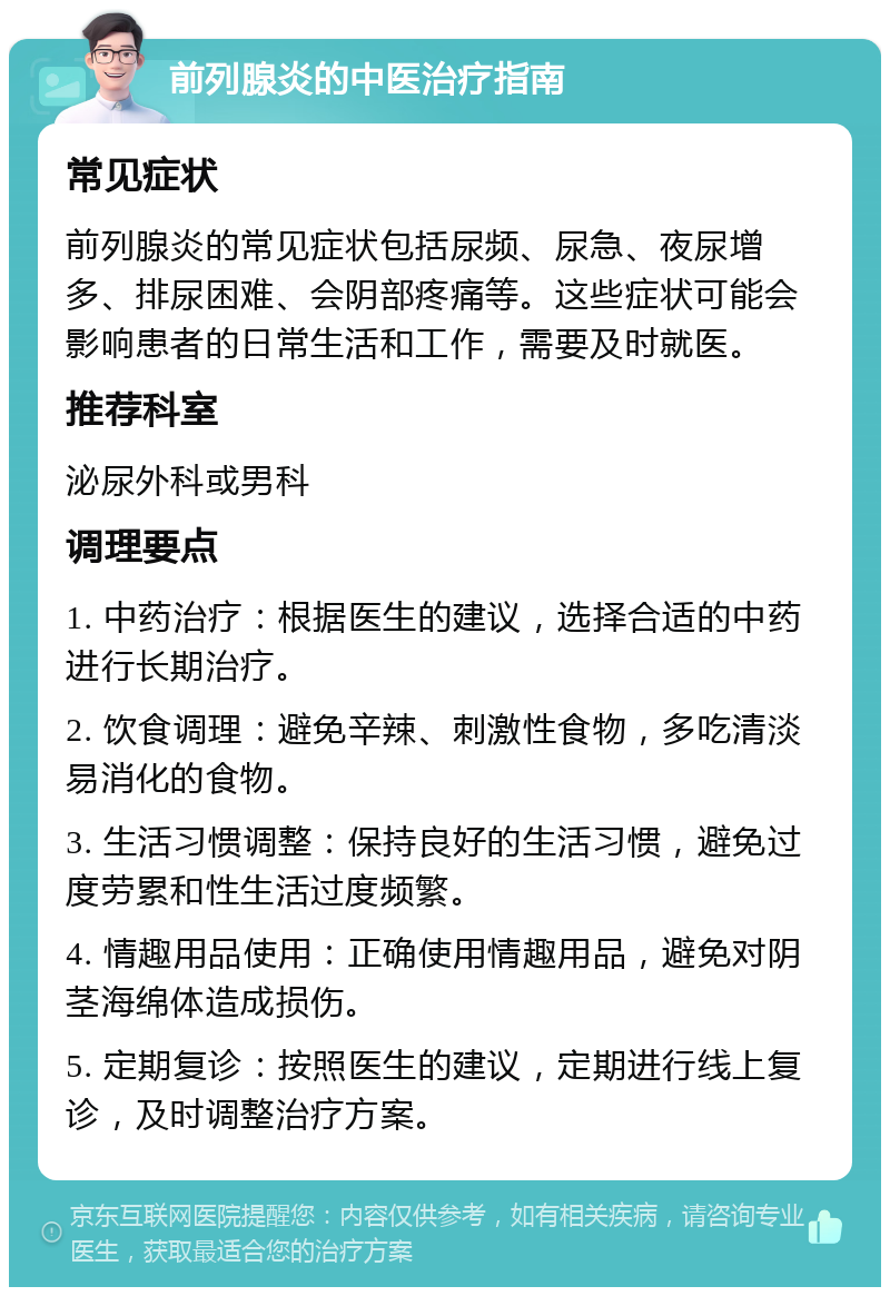 前列腺炎的中医治疗指南 常见症状 前列腺炎的常见症状包括尿频、尿急、夜尿增多、排尿困难、会阴部疼痛等。这些症状可能会影响患者的日常生活和工作，需要及时就医。 推荐科室 泌尿外科或男科 调理要点 1. 中药治疗：根据医生的建议，选择合适的中药进行长期治疗。 2. 饮食调理：避免辛辣、刺激性食物，多吃清淡易消化的食物。 3. 生活习惯调整：保持良好的生活习惯，避免过度劳累和性生活过度频繁。 4. 情趣用品使用：正确使用情趣用品，避免对阴茎海绵体造成损伤。 5. 定期复诊：按照医生的建议，定期进行线上复诊，及时调整治疗方案。