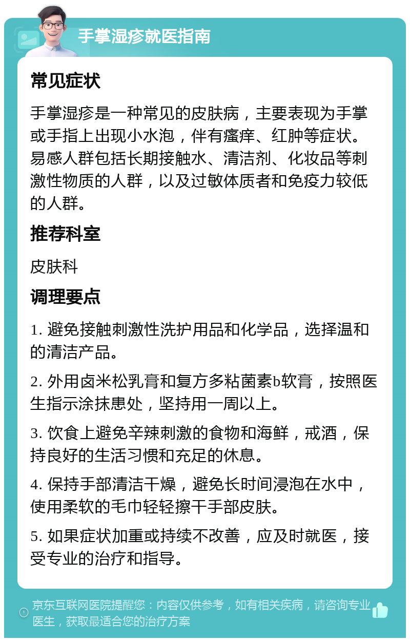 手掌湿疹就医指南 常见症状 手掌湿疹是一种常见的皮肤病，主要表现为手掌或手指上出现小水泡，伴有瘙痒、红肿等症状。易感人群包括长期接触水、清洁剂、化妆品等刺激性物质的人群，以及过敏体质者和免疫力较低的人群。 推荐科室 皮肤科 调理要点 1. 避免接触刺激性洗护用品和化学品，选择温和的清洁产品。 2. 外用卤米松乳膏和复方多粘菌素b软膏，按照医生指示涂抹患处，坚持用一周以上。 3. 饮食上避免辛辣刺激的食物和海鲜，戒酒，保持良好的生活习惯和充足的休息。 4. 保持手部清洁干燥，避免长时间浸泡在水中，使用柔软的毛巾轻轻擦干手部皮肤。 5. 如果症状加重或持续不改善，应及时就医，接受专业的治疗和指导。