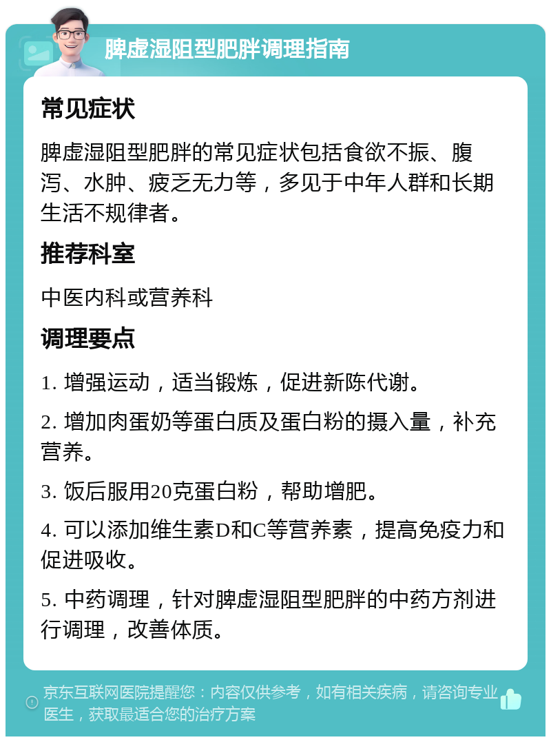 脾虚湿阻型肥胖调理指南 常见症状 脾虚湿阻型肥胖的常见症状包括食欲不振、腹泻、水肿、疲乏无力等，多见于中年人群和长期生活不规律者。 推荐科室 中医内科或营养科 调理要点 1. 增强运动，适当锻炼，促进新陈代谢。 2. 增加肉蛋奶等蛋白质及蛋白粉的摄入量，补充营养。 3. 饭后服用20克蛋白粉，帮助增肥。 4. 可以添加维生素D和C等营养素，提高免疫力和促进吸收。 5. 中药调理，针对脾虚湿阻型肥胖的中药方剂进行调理，改善体质。