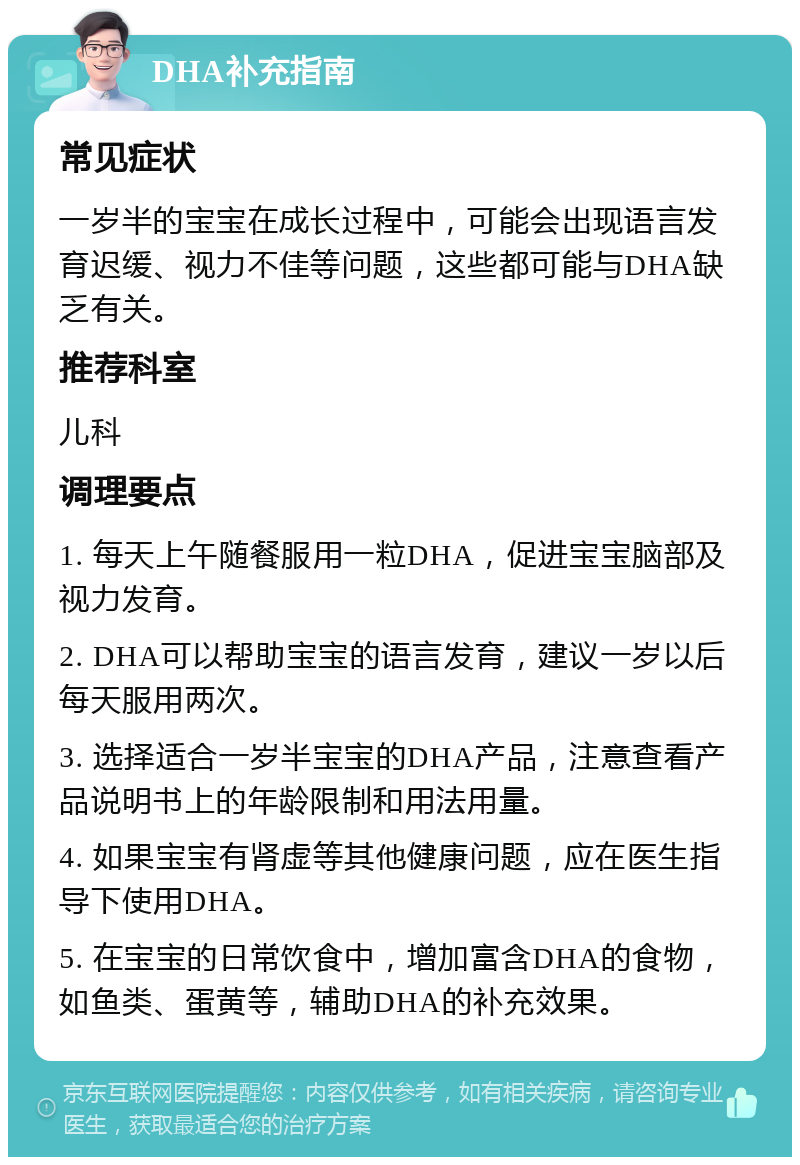 DHA补充指南 常见症状 一岁半的宝宝在成长过程中，可能会出现语言发育迟缓、视力不佳等问题，这些都可能与DHA缺乏有关。 推荐科室 儿科 调理要点 1. 每天上午随餐服用一粒DHA，促进宝宝脑部及视力发育。 2. DHA可以帮助宝宝的语言发育，建议一岁以后每天服用两次。 3. 选择适合一岁半宝宝的DHA产品，注意查看产品说明书上的年龄限制和用法用量。 4. 如果宝宝有肾虚等其他健康问题，应在医生指导下使用DHA。 5. 在宝宝的日常饮食中，增加富含DHA的食物，如鱼类、蛋黄等，辅助DHA的补充效果。