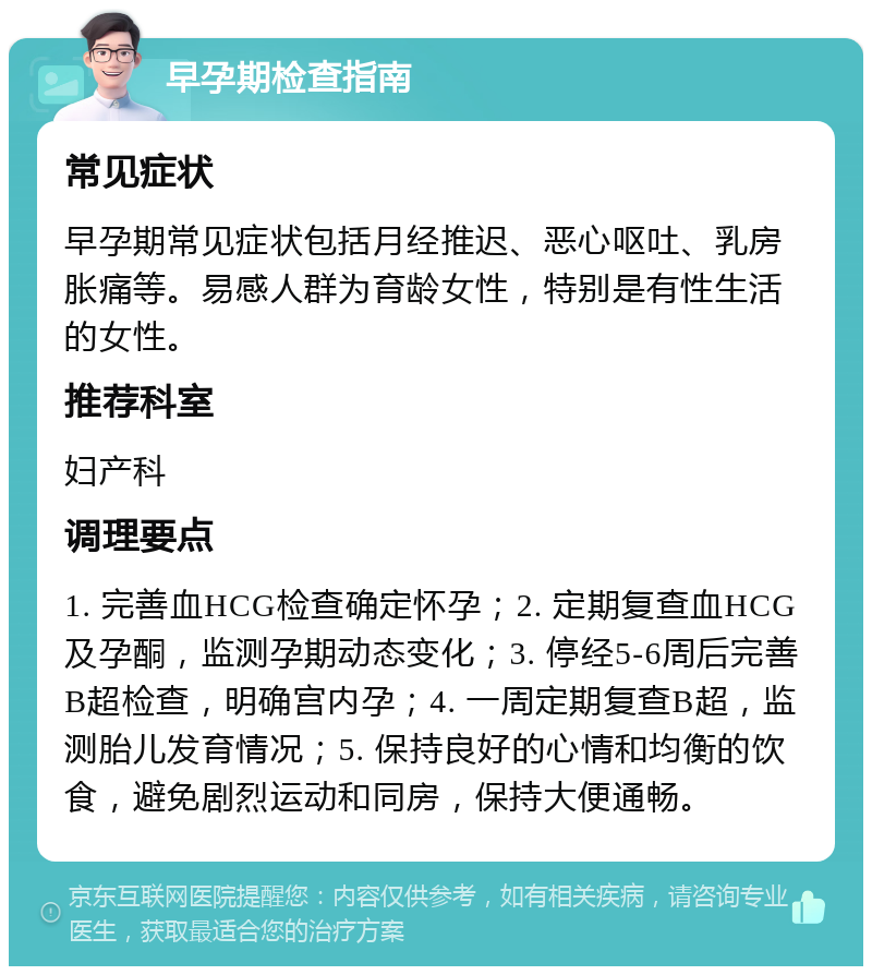 早孕期检查指南 常见症状 早孕期常见症状包括月经推迟、恶心呕吐、乳房胀痛等。易感人群为育龄女性，特别是有性生活的女性。 推荐科室 妇产科 调理要点 1. 完善血HCG检查确定怀孕；2. 定期复查血HCG及孕酮，监测孕期动态变化；3. 停经5-6周后完善B超检查，明确宫内孕；4. 一周定期复查B超，监测胎儿发育情况；5. 保持良好的心情和均衡的饮食，避免剧烈运动和同房，保持大便通畅。