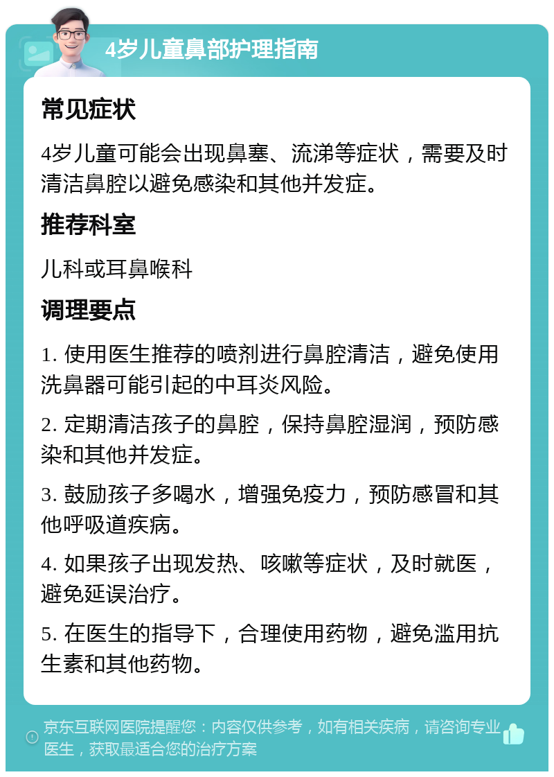 4岁儿童鼻部护理指南 常见症状 4岁儿童可能会出现鼻塞、流涕等症状，需要及时清洁鼻腔以避免感染和其他并发症。 推荐科室 儿科或耳鼻喉科 调理要点 1. 使用医生推荐的喷剂进行鼻腔清洁，避免使用洗鼻器可能引起的中耳炎风险。 2. 定期清洁孩子的鼻腔，保持鼻腔湿润，预防感染和其他并发症。 3. 鼓励孩子多喝水，增强免疫力，预防感冒和其他呼吸道疾病。 4. 如果孩子出现发热、咳嗽等症状，及时就医，避免延误治疗。 5. 在医生的指导下，合理使用药物，避免滥用抗生素和其他药物。