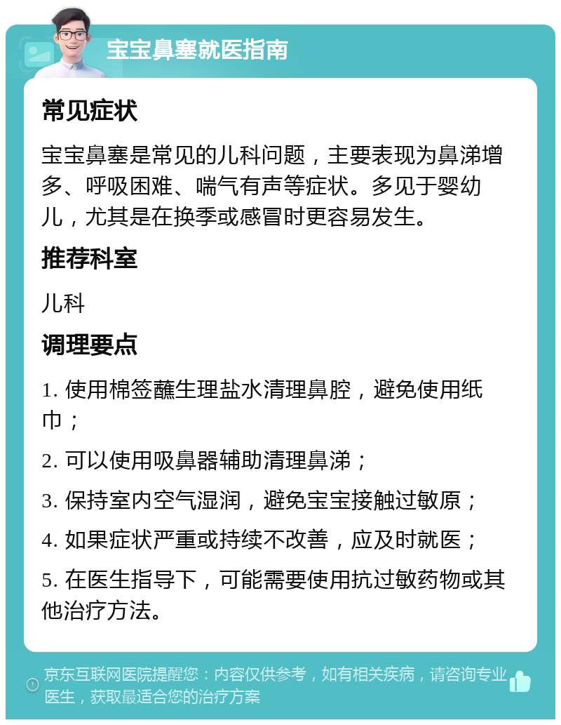 宝宝鼻塞就医指南 常见症状 宝宝鼻塞是常见的儿科问题，主要表现为鼻涕增多、呼吸困难、喘气有声等症状。多见于婴幼儿，尤其是在换季或感冒时更容易发生。 推荐科室 儿科 调理要点 1. 使用棉签蘸生理盐水清理鼻腔，避免使用纸巾； 2. 可以使用吸鼻器辅助清理鼻涕； 3. 保持室内空气湿润，避免宝宝接触过敏原； 4. 如果症状严重或持续不改善，应及时就医； 5. 在医生指导下，可能需要使用抗过敏药物或其他治疗方法。