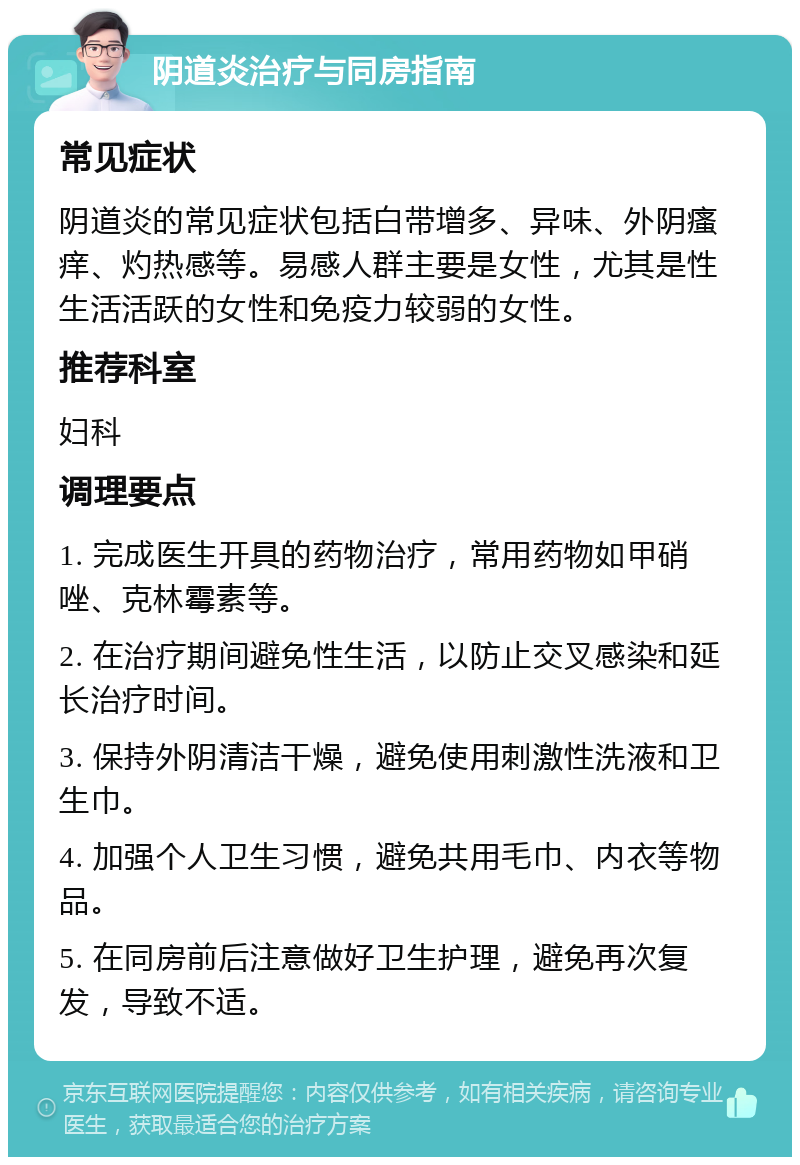 阴道炎治疗与同房指南 常见症状 阴道炎的常见症状包括白带增多、异味、外阴瘙痒、灼热感等。易感人群主要是女性，尤其是性生活活跃的女性和免疫力较弱的女性。 推荐科室 妇科 调理要点 1. 完成医生开具的药物治疗，常用药物如甲硝唑、克林霉素等。 2. 在治疗期间避免性生活，以防止交叉感染和延长治疗时间。 3. 保持外阴清洁干燥，避免使用刺激性洗液和卫生巾。 4. 加强个人卫生习惯，避免共用毛巾、内衣等物品。 5. 在同房前后注意做好卫生护理，避免再次复发，导致不适。