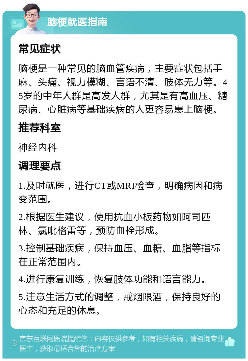 脑梗就医指南 常见症状 脑梗是一种常见的脑血管疾病，主要症状包括手麻、头痛、视力模糊、言语不清、肢体无力等。45岁的中年人群是高发人群，尤其是有高血压、糖尿病、心脏病等基础疾病的人更容易患上脑梗。 推荐科室 神经内科 调理要点 1.及时就医，进行CT或MRI检查，明确病因和病变范围。 2.根据医生建议，使用抗血小板药物如阿司匹林、氯吡格雷等，预防血栓形成。 3.控制基础疾病，保持血压、血糖、血脂等指标在正常范围内。 4.进行康复训练，恢复肢体功能和语言能力。 5.注意生活方式的调整，戒烟限酒，保持良好的心态和充足的休息。