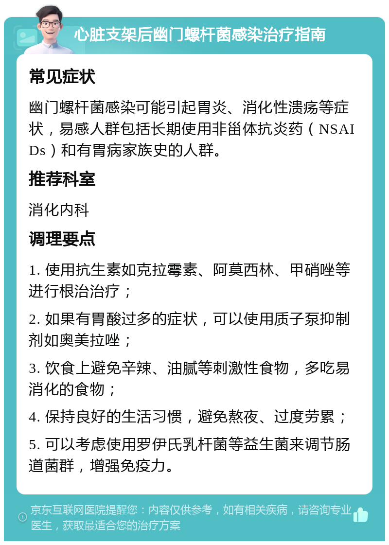 心脏支架后幽门螺杆菌感染治疗指南 常见症状 幽门螺杆菌感染可能引起胃炎、消化性溃疡等症状，易感人群包括长期使用非甾体抗炎药（NSAIDs）和有胃病家族史的人群。 推荐科室 消化内科 调理要点 1. 使用抗生素如克拉霉素、阿莫西林、甲硝唑等进行根治治疗； 2. 如果有胃酸过多的症状，可以使用质子泵抑制剂如奥美拉唑； 3. 饮食上避免辛辣、油腻等刺激性食物，多吃易消化的食物； 4. 保持良好的生活习惯，避免熬夜、过度劳累； 5. 可以考虑使用罗伊氏乳杆菌等益生菌来调节肠道菌群，增强免疫力。