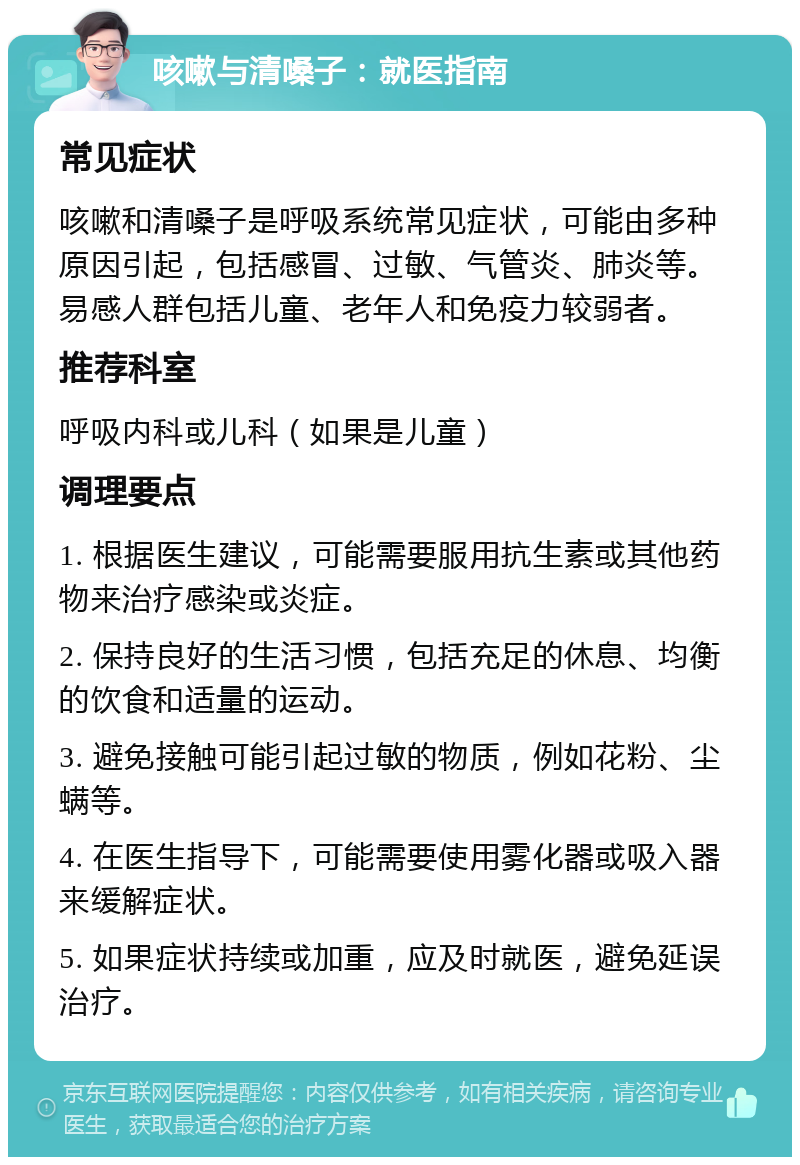 咳嗽与清嗓子：就医指南 常见症状 咳嗽和清嗓子是呼吸系统常见症状，可能由多种原因引起，包括感冒、过敏、气管炎、肺炎等。易感人群包括儿童、老年人和免疫力较弱者。 推荐科室 呼吸内科或儿科（如果是儿童） 调理要点 1. 根据医生建议，可能需要服用抗生素或其他药物来治疗感染或炎症。 2. 保持良好的生活习惯，包括充足的休息、均衡的饮食和适量的运动。 3. 避免接触可能引起过敏的物质，例如花粉、尘螨等。 4. 在医生指导下，可能需要使用雾化器或吸入器来缓解症状。 5. 如果症状持续或加重，应及时就医，避免延误治疗。