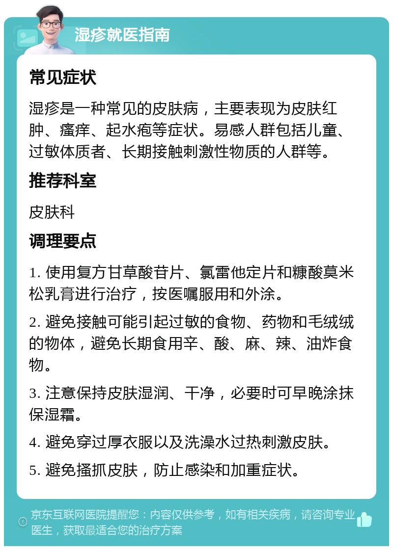 湿疹就医指南 常见症状 湿疹是一种常见的皮肤病，主要表现为皮肤红肿、瘙痒、起水疱等症状。易感人群包括儿童、过敏体质者、长期接触刺激性物质的人群等。 推荐科室 皮肤科 调理要点 1. 使用复方甘草酸苷片、氯雷他定片和糠酸莫米松乳膏进行治疗，按医嘱服用和外涂。 2. 避免接触可能引起过敏的食物、药物和毛绒绒的物体，避免长期食用辛、酸、麻、辣、油炸食物。 3. 注意保持皮肤湿润、干净，必要时可早晚涂抹保湿霜。 4. 避免穿过厚衣服以及洗澡水过热刺激皮肤。 5. 避免搔抓皮肤，防止感染和加重症状。