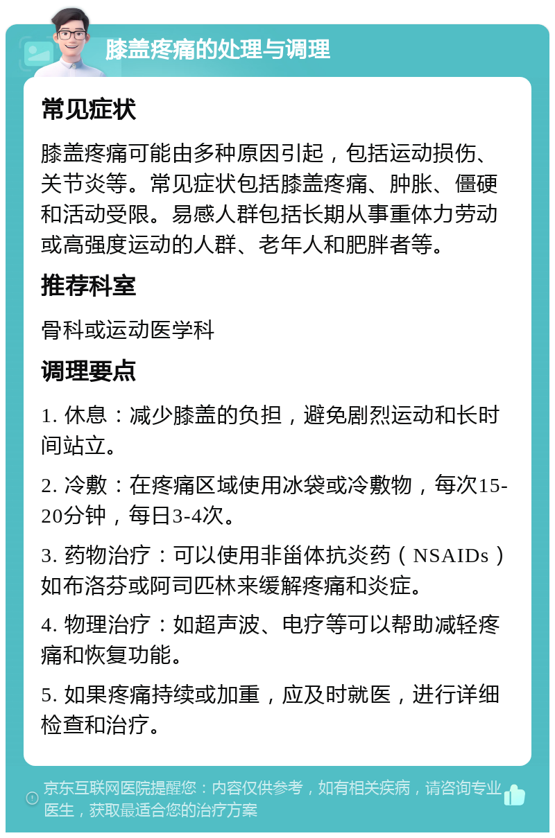 膝盖疼痛的处理与调理 常见症状 膝盖疼痛可能由多种原因引起，包括运动损伤、关节炎等。常见症状包括膝盖疼痛、肿胀、僵硬和活动受限。易感人群包括长期从事重体力劳动或高强度运动的人群、老年人和肥胖者等。 推荐科室 骨科或运动医学科 调理要点 1. 休息：减少膝盖的负担，避免剧烈运动和长时间站立。 2. 冷敷：在疼痛区域使用冰袋或冷敷物，每次15-20分钟，每日3-4次。 3. 药物治疗：可以使用非甾体抗炎药（NSAIDs）如布洛芬或阿司匹林来缓解疼痛和炎症。 4. 物理治疗：如超声波、电疗等可以帮助减轻疼痛和恢复功能。 5. 如果疼痛持续或加重，应及时就医，进行详细检查和治疗。