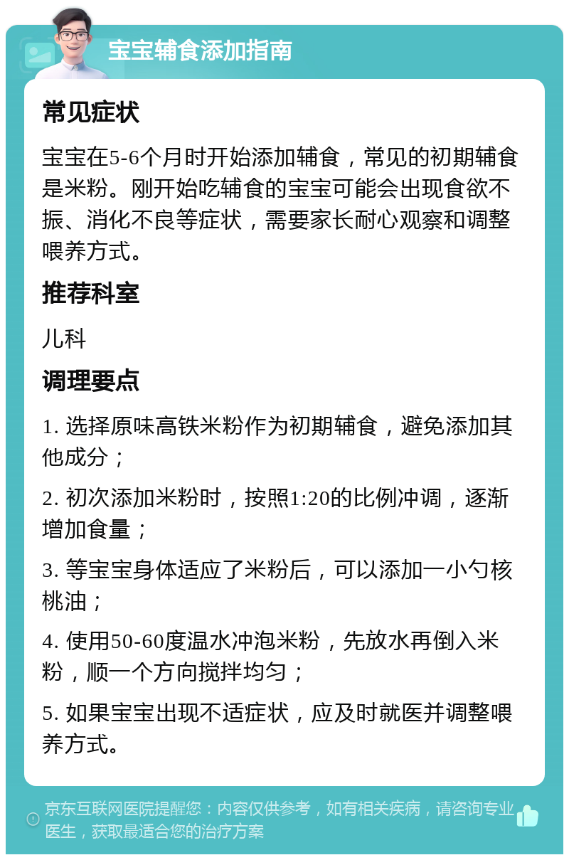 宝宝辅食添加指南 常见症状 宝宝在5-6个月时开始添加辅食，常见的初期辅食是米粉。刚开始吃辅食的宝宝可能会出现食欲不振、消化不良等症状，需要家长耐心观察和调整喂养方式。 推荐科室 儿科 调理要点 1. 选择原味高铁米粉作为初期辅食，避免添加其他成分； 2. 初次添加米粉时，按照1:20的比例冲调，逐渐增加食量； 3. 等宝宝身体适应了米粉后，可以添加一小勺核桃油； 4. 使用50-60度温水冲泡米粉，先放水再倒入米粉，顺一个方向搅拌均匀； 5. 如果宝宝出现不适症状，应及时就医并调整喂养方式。