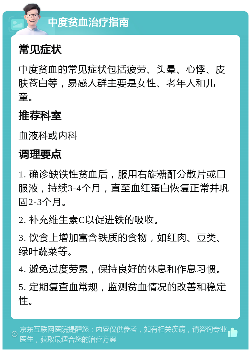 中度贫血治疗指南 常见症状 中度贫血的常见症状包括疲劳、头晕、心悸、皮肤苍白等，易感人群主要是女性、老年人和儿童。 推荐科室 血液科或内科 调理要点 1. 确诊缺铁性贫血后，服用右旋糖酐分散片或口服液，持续3-4个月，直至血红蛋白恢复正常并巩固2-3个月。 2. 补充维生素C以促进铁的吸收。 3. 饮食上增加富含铁质的食物，如红肉、豆类、绿叶蔬菜等。 4. 避免过度劳累，保持良好的休息和作息习惯。 5. 定期复查血常规，监测贫血情况的改善和稳定性。