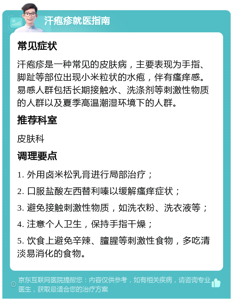 汗疱疹就医指南 常见症状 汗疱疹是一种常见的皮肤病，主要表现为手指、脚趾等部位出现小米粒状的水疱，伴有瘙痒感。易感人群包括长期接触水、洗涤剂等刺激性物质的人群以及夏季高温潮湿环境下的人群。 推荐科室 皮肤科 调理要点 1. 外用卤米松乳膏进行局部治疗； 2. 口服盐酸左西替利嗪以缓解瘙痒症状； 3. 避免接触刺激性物质，如洗衣粉、洗衣液等； 4. 注意个人卫生，保持手指干燥； 5. 饮食上避免辛辣、膻腥等刺激性食物，多吃清淡易消化的食物。