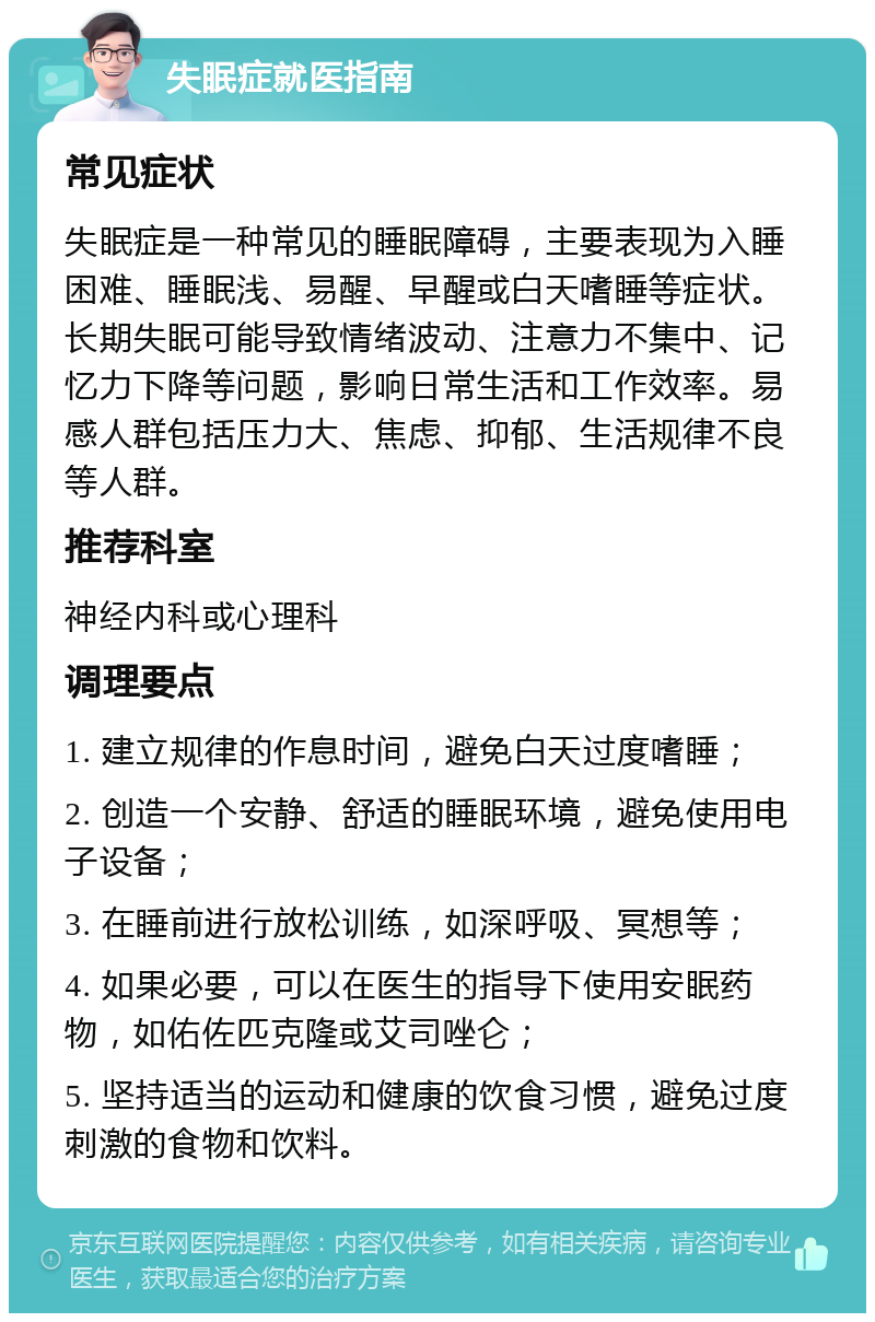 失眠症就医指南 常见症状 失眠症是一种常见的睡眠障碍，主要表现为入睡困难、睡眠浅、易醒、早醒或白天嗜睡等症状。长期失眠可能导致情绪波动、注意力不集中、记忆力下降等问题，影响日常生活和工作效率。易感人群包括压力大、焦虑、抑郁、生活规律不良等人群。 推荐科室 神经内科或心理科 调理要点 1. 建立规律的作息时间，避免白天过度嗜睡； 2. 创造一个安静、舒适的睡眠环境，避免使用电子设备； 3. 在睡前进行放松训练，如深呼吸、冥想等； 4. 如果必要，可以在医生的指导下使用安眠药物，如佑佐匹克隆或艾司唑仑； 5. 坚持适当的运动和健康的饮食习惯，避免过度刺激的食物和饮料。