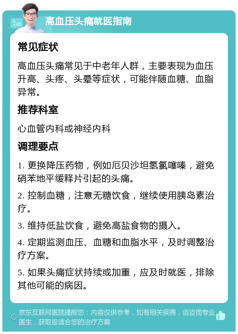 高血压头痛就医指南 常见症状 高血压头痛常见于中老年人群，主要表现为血压升高、头疼、头晕等症状，可能伴随血糖、血脂异常。 推荐科室 心血管内科或神经内科 调理要点 1. 更换降压药物，例如厄贝沙坦氢氯噻嗪，避免硝苯地平缓释片引起的头痛。 2. 控制血糖，注意无糖饮食，继续使用胰岛素治疗。 3. 维持低盐饮食，避免高盐食物的摄入。 4. 定期监测血压、血糖和血脂水平，及时调整治疗方案。 5. 如果头痛症状持续或加重，应及时就医，排除其他可能的病因。