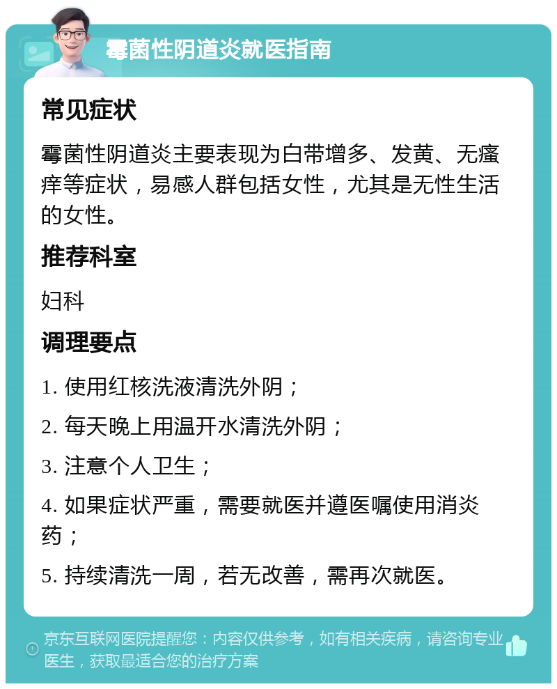 霉菌性阴道炎就医指南 常见症状 霉菌性阴道炎主要表现为白带增多、发黄、无瘙痒等症状，易感人群包括女性，尤其是无性生活的女性。 推荐科室 妇科 调理要点 1. 使用红核洗液清洗外阴； 2. 每天晚上用温开水清洗外阴； 3. 注意个人卫生； 4. 如果症状严重，需要就医并遵医嘱使用消炎药； 5. 持续清洗一周，若无改善，需再次就医。