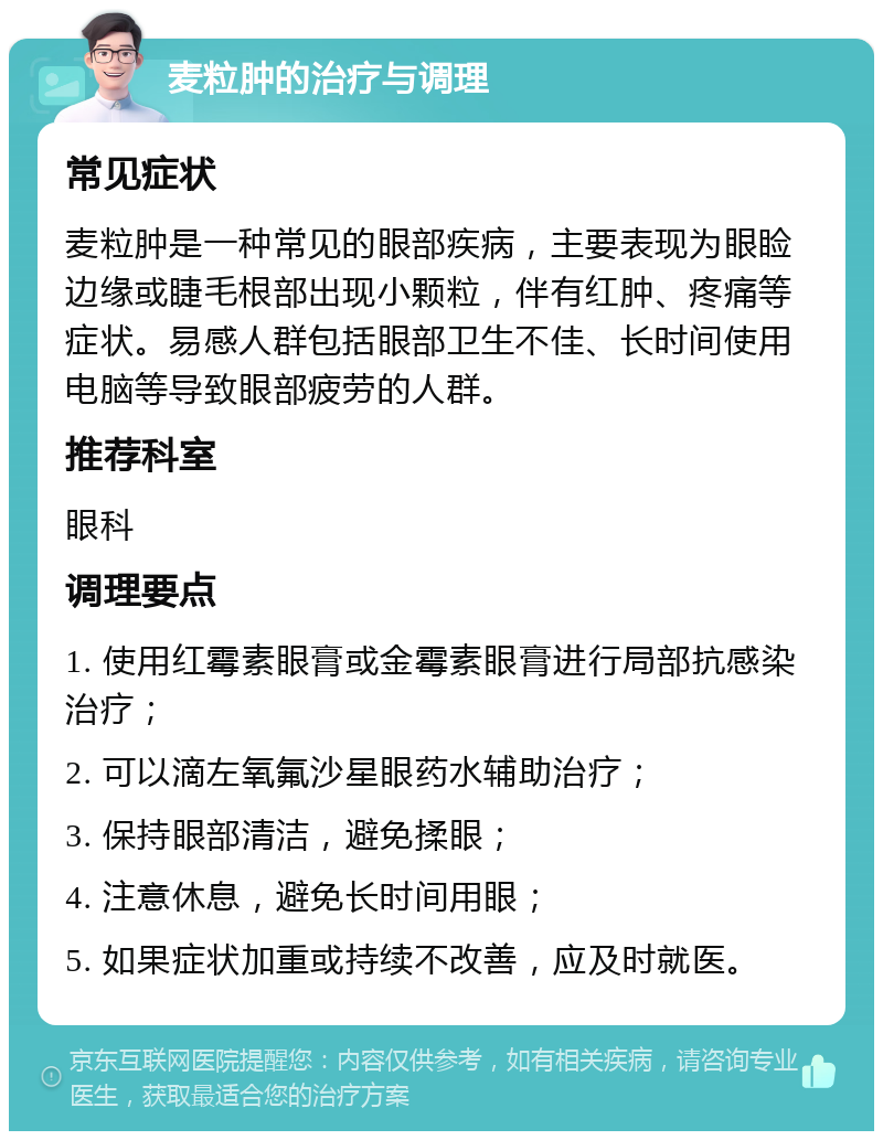 麦粒肿的治疗与调理 常见症状 麦粒肿是一种常见的眼部疾病，主要表现为眼睑边缘或睫毛根部出现小颗粒，伴有红肿、疼痛等症状。易感人群包括眼部卫生不佳、长时间使用电脑等导致眼部疲劳的人群。 推荐科室 眼科 调理要点 1. 使用红霉素眼膏或金霉素眼膏进行局部抗感染治疗； 2. 可以滴左氧氟沙星眼药水辅助治疗； 3. 保持眼部清洁，避免揉眼； 4. 注意休息，避免长时间用眼； 5. 如果症状加重或持续不改善，应及时就医。