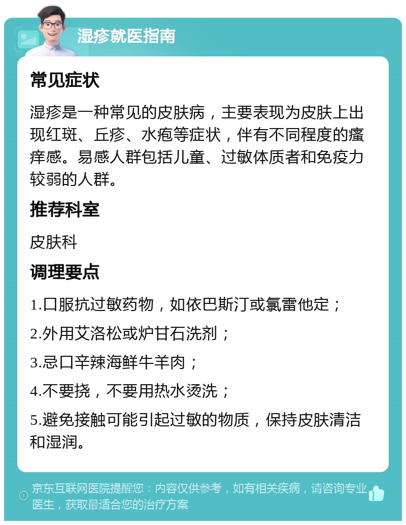 湿疹就医指南 常见症状 湿疹是一种常见的皮肤病，主要表现为皮肤上出现红斑、丘疹、水疱等症状，伴有不同程度的瘙痒感。易感人群包括儿童、过敏体质者和免疫力较弱的人群。 推荐科室 皮肤科 调理要点 1.口服抗过敏药物，如依巴斯汀或氯雷他定； 2.外用艾洛松或炉甘石洗剂； 3.忌口辛辣海鲜牛羊肉； 4.不要挠，不要用热水烫洗； 5.避免接触可能引起过敏的物质，保持皮肤清洁和湿润。