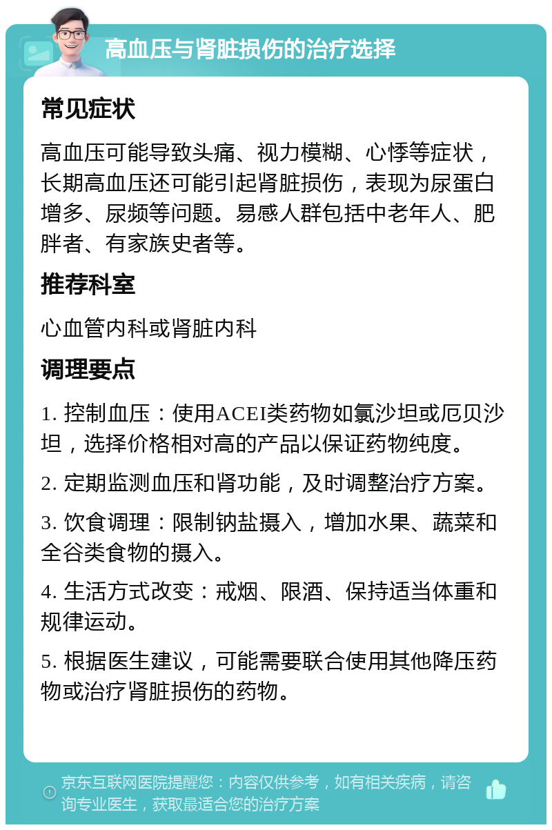 高血压与肾脏损伤的治疗选择 常见症状 高血压可能导致头痛、视力模糊、心悸等症状，长期高血压还可能引起肾脏损伤，表现为尿蛋白增多、尿频等问题。易感人群包括中老年人、肥胖者、有家族史者等。 推荐科室 心血管内科或肾脏内科 调理要点 1. 控制血压：使用ACEI类药物如氯沙坦或厄贝沙坦，选择价格相对高的产品以保证药物纯度。 2. 定期监测血压和肾功能，及时调整治疗方案。 3. 饮食调理：限制钠盐摄入，增加水果、蔬菜和全谷类食物的摄入。 4. 生活方式改变：戒烟、限酒、保持适当体重和规律运动。 5. 根据医生建议，可能需要联合使用其他降压药物或治疗肾脏损伤的药物。