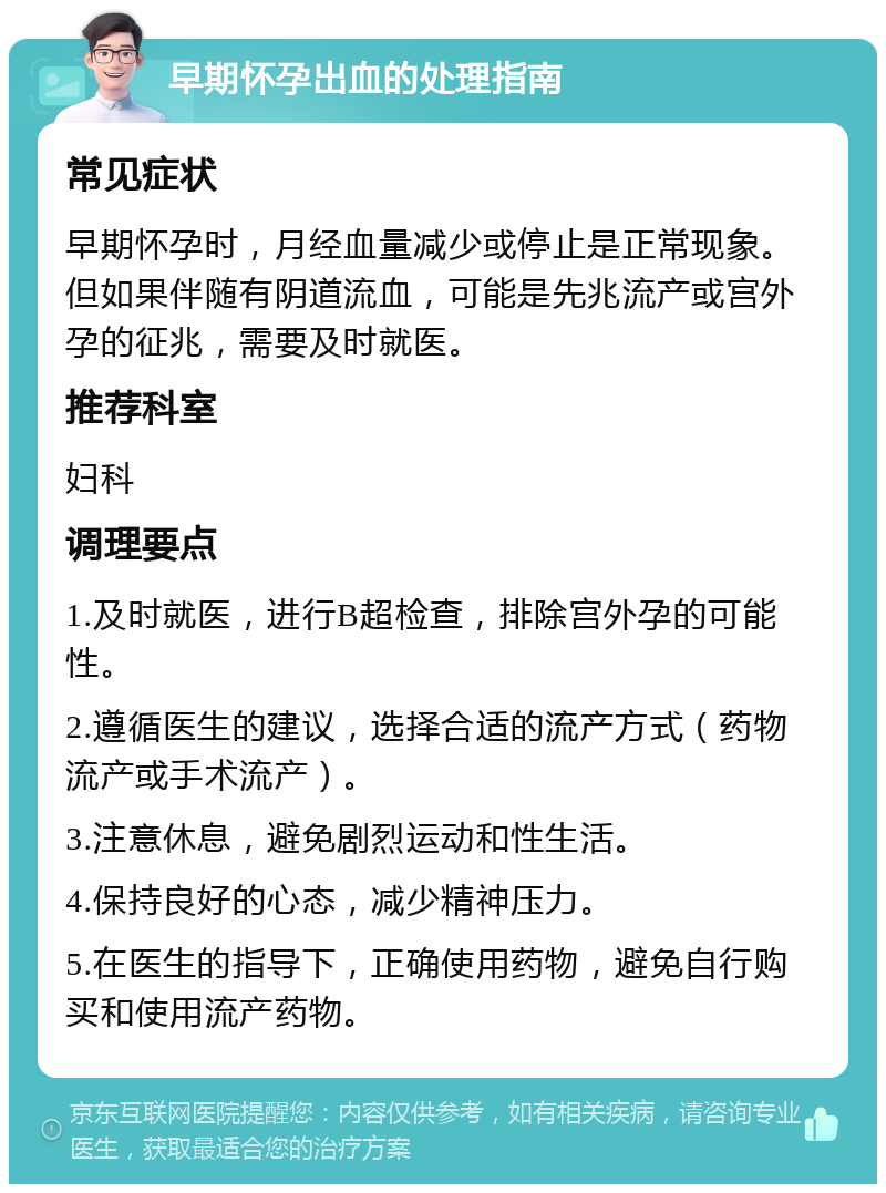 早期怀孕出血的处理指南 常见症状 早期怀孕时，月经血量减少或停止是正常现象。但如果伴随有阴道流血，可能是先兆流产或宫外孕的征兆，需要及时就医。 推荐科室 妇科 调理要点 1.及时就医，进行B超检查，排除宫外孕的可能性。 2.遵循医生的建议，选择合适的流产方式（药物流产或手术流产）。 3.注意休息，避免剧烈运动和性生活。 4.保持良好的心态，减少精神压力。 5.在医生的指导下，正确使用药物，避免自行购买和使用流产药物。