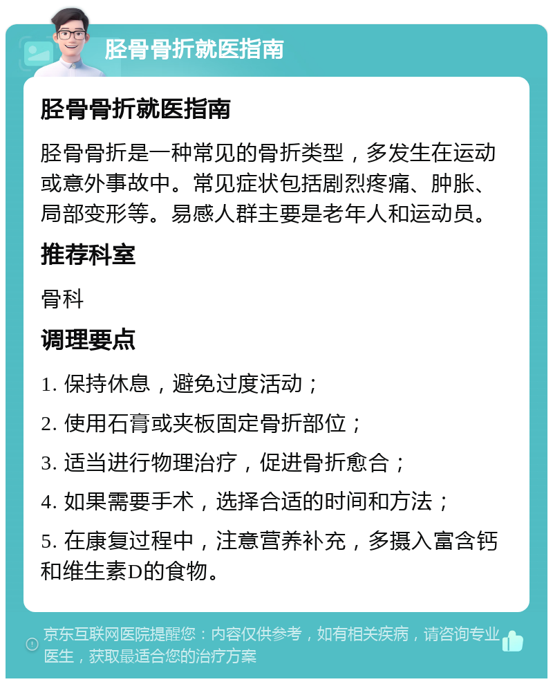 胫骨骨折就医指南 胫骨骨折就医指南 胫骨骨折是一种常见的骨折类型，多发生在运动或意外事故中。常见症状包括剧烈疼痛、肿胀、局部变形等。易感人群主要是老年人和运动员。 推荐科室 骨科 调理要点 1. 保持休息，避免过度活动； 2. 使用石膏或夹板固定骨折部位； 3. 适当进行物理治疗，促进骨折愈合； 4. 如果需要手术，选择合适的时间和方法； 5. 在康复过程中，注意营养补充，多摄入富含钙和维生素D的食物。