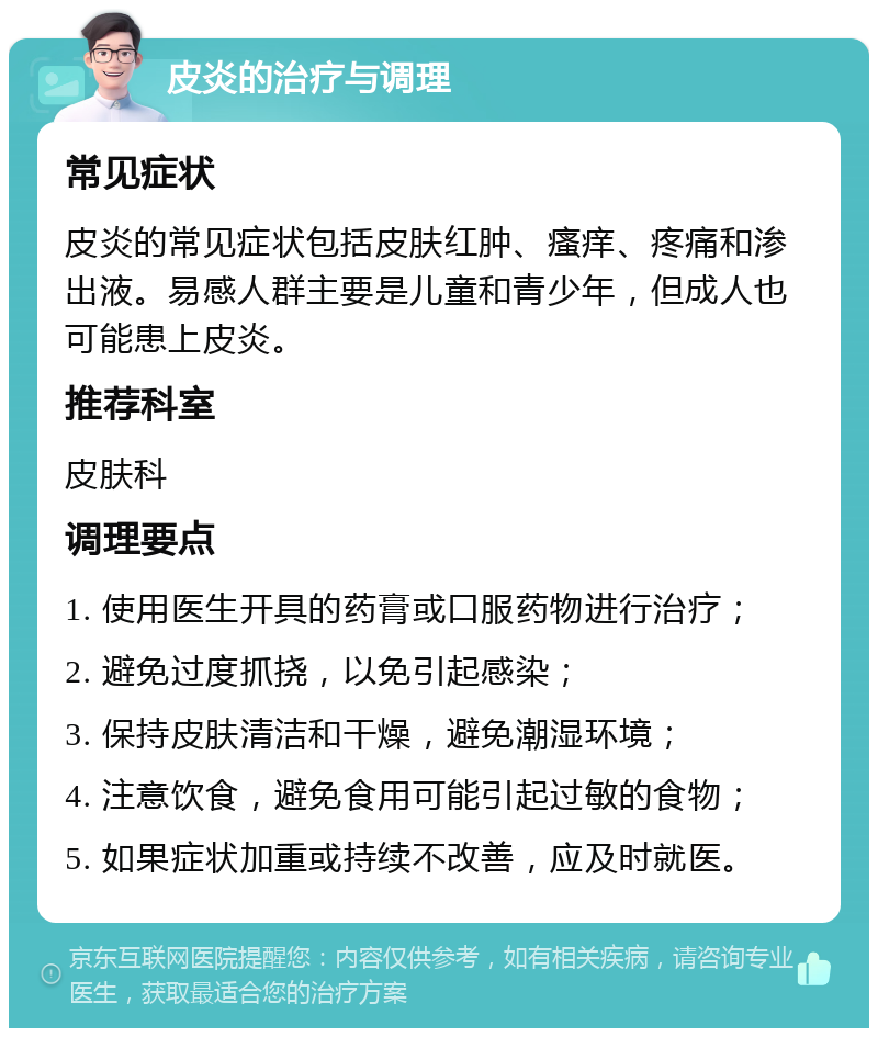 皮炎的治疗与调理 常见症状 皮炎的常见症状包括皮肤红肿、瘙痒、疼痛和渗出液。易感人群主要是儿童和青少年，但成人也可能患上皮炎。 推荐科室 皮肤科 调理要点 1. 使用医生开具的药膏或口服药物进行治疗； 2. 避免过度抓挠，以免引起感染； 3. 保持皮肤清洁和干燥，避免潮湿环境； 4. 注意饮食，避免食用可能引起过敏的食物； 5. 如果症状加重或持续不改善，应及时就医。