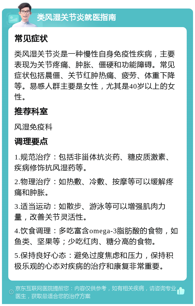 类风湿关节炎就医指南 常见症状 类风湿关节炎是一种慢性自身免疫性疾病，主要表现为关节疼痛、肿胀、僵硬和功能障碍。常见症状包括晨僵、关节红肿热痛、疲劳、体重下降等。易感人群主要是女性，尤其是40岁以上的女性。 推荐科室 风湿免疫科 调理要点 1.规范治疗：包括非甾体抗炎药、糖皮质激素、疾病修饰抗风湿药等。 2.物理治疗：如热敷、冷敷、按摩等可以缓解疼痛和肿胀。 3.适当运动：如散步、游泳等可以增强肌肉力量，改善关节灵活性。 4.饮食调理：多吃富含omega-3脂肪酸的食物，如鱼类、坚果等；少吃红肉、糖分高的食物。 5.保持良好心态：避免过度焦虑和压力，保持积极乐观的心态对疾病的治疗和康复非常重要。