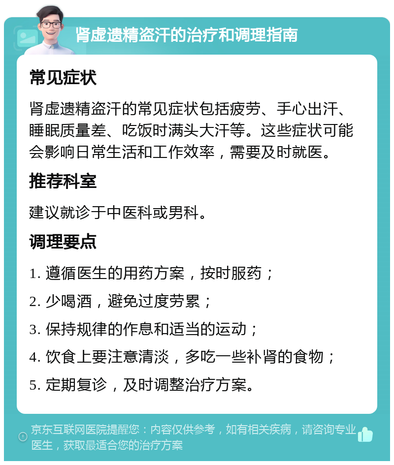 肾虚遗精盗汗的治疗和调理指南 常见症状 肾虚遗精盗汗的常见症状包括疲劳、手心出汗、睡眠质量差、吃饭时满头大汗等。这些症状可能会影响日常生活和工作效率，需要及时就医。 推荐科室 建议就诊于中医科或男科。 调理要点 1. 遵循医生的用药方案，按时服药； 2. 少喝酒，避免过度劳累； 3. 保持规律的作息和适当的运动； 4. 饮食上要注意清淡，多吃一些补肾的食物； 5. 定期复诊，及时调整治疗方案。